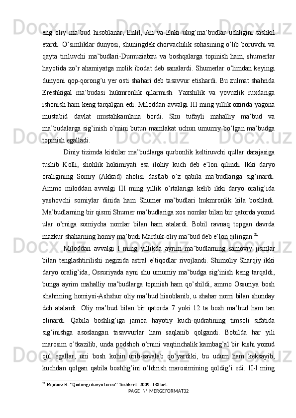 eng   oliy   ma’bud   hisoblanar,   Enlil,   An   va   Enki   ulug’ma’budlar   uchligini   tashkil
etardi. O’simliklar dunyosi, shuningdek chorvachilik sohasining o’lib boruvchi va
qayta   tiriluvchi   ma’budlari-Dumuziabzu   va   boshqalarga   topinish   ham,   shumerlar
hayotida zo’r ahamiyatga molik ibodat deb sanalardi. Shumerlar o’limdan keyingi
dunyoni qop-qorong’u yer osti shahari deb tasavvur etishardi. Bu zulmat shahrida
Ereshkigal   ma’budasi   hukmronlik   qilarmish.   Yaxshilik   va   yovuzlik   ruxdariga
ishonish ham keng tarqalgan edi. Miloddan avvalgi III ming yillik oxirida yagona
mustabid   davlat   mustahkamlana   bordi.   Shu   tufayli   mahalliy   ma’bud   va
ma’budalarga sig’inish o’rnini butun mamlakat uchun umumiy bo’lgan ma’budga
topinish egalladi. 
Diniy tizimda kishilar ma’budlarga qurbonlik keltiruvchi qullar darajasiga
tushib   Kolli,   shohlik   hokimiyati   esa   ilohiy   kuch   deb   e’lon   qilindi.   Ikki   daryo
oraligining   Somiy   (Akkad)   aholisi   dastlab   o’z   qabila   ma’budlariga   sig’inardi.
Ammo   miloddan   avvalgi   III   ming   yillik   o’rtalariga   kelib   ikki   daryo   oralig’ida
yashovchi   somiylar   dinida   ham   Shumer   ma’budlari   hukmronlik   kila   boshladi.
Ma’budlarning bir qismi Shumer ma’budlariga xos nomlar bilan bir qatorda yoxud
ular   o’rniga   somiycha   nomlar   bilan   ham   atalardi.   Bobil   ravnaq   topgan   davrda
mazkur shaharning homiy ma’budi Marduk-oliy ma’bud deb e’lon qilingan. 21
 
Miloddan   avvalgi   I   ming   yillikda   ayrim   ma’budlarning   samoviy   jismlar
bilan   tenglashtirilishi   negizida   astral   e’tiqodlar   rivojlandi.   Shimoliy   Sharqiy   ikki
daryo   oralig’ida,   Ossuriyada   ayni   shu   umumiy   ma’budga   sig’inish   keng   tarqaldi,
bunga   ayrim   mahalliy   ma’budlarga   topinish   ham   qo’shildi,   ammo   Ossuriya   bosh
shahrining homiysi-Ashshur oliy ma’bud hisoblanib, u shahar nomi bilan shunday
deb   atalardi.   Oliy   ma’bud   bilan   bir   qatorda   7   yoki   12   ta   bosh   ma’bud   ham   tan
olinardi.   Qabila   boshlig’iga   jamoa   hayotiy   kuch-qudratining   timsoli   sifatida
sig’inishga   asoslangan   tasavvurlar   ham   saqlanib   qolgandi.   Bobilda   har   yili
marosim  o’tkazilib, unda podshoh o’rnini vaqtinchalik kambag’al bir kishi yoxud
qul   egallar,   uni   bosh   kohin   urib-savalab   qo’yardiki,   bu   udum   ham   keksayib,
kuchdan   qolgan   qabila   boshlig’ini   o’ldirish   marosimining   qoldig’i   edi.   II-I   ming
21
 Rajabov R. “Qadimgi dunyo tarixi” Toshkent. 2009. 138 bet.
PAGE   \* MERGEFORMAT32 