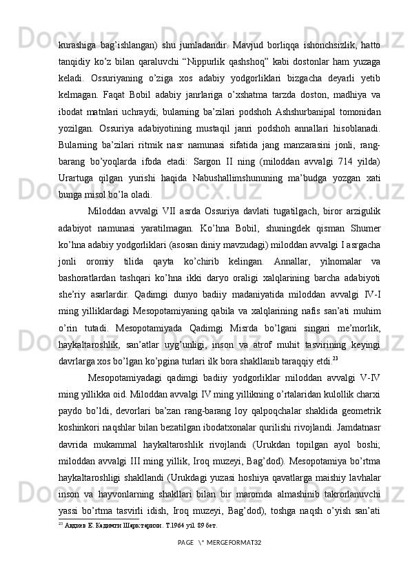 kurashiga   bag’ishlangan)   shu   jumladandir.   Mavjud   borliqqa   ishonchsizlik,   hatto
tanqidiy   ko’z   bilan   qaraluvchi   “Nippurlik   qashshoq”   kabi   dostonlar   ham   yuzaga
keladi.   Ossuriyaning   o’ziga   xos   adabiy   yodgorliklari   bizgacha   deyarli   yetib
kelmagan.   Faqat   Bobil   adabiy   janrlariga   o’xshatma   tarzda   doston,   madhiya   va
ibodat   matnlari   uchraydi;   bularning   ba’zilari   podshoh   Ashshurbanipal   tomonidan
yozilgan.   Ossuriya   adabiyotining   mustaqil   janri   podshoh   annallari   hisoblanadi.
Bularning   ba’zilari   ritmik   nasr   namunasi   sifatida   jang   manzarasini   jonli,   rang-
barang   bo’yoqlarda   ifoda   etadi:   Sargon   II   ning   (miloddan   avvalgi   714   yilda)
Urartuga   qilgan   yurishi   haqida   Nabushallimshununing   ma’budga   yozgan   xati
bunga misol bo’la oladi. 
Miloddan   avvalgi   VII   asrda   Ossuriya   davlati   tugatilgach,   biror   arzigulik
adabiyot   namunasi   yaratilmagan.   Ko’hna   Bobil,   shuningdek   qisman   Shumer
ko’hna adabiy yodgorliklari (asosan diniy mavzudagi) miloddan avvalgi I asrgacha
jonli   oromiy   tilida   qayta   ko’chirib   kelingan.   Annallar,   yilnomalar   va
bashoratlardan   tashqari   ko’hna   ikki   daryo   oraligi   xalqlarining   barcha   adabiyoti
she’riy   asarlardir.   Qadimgi   dunyo   badiiy   madaniyatida   miloddan   avvalgi   IV-I
ming   yilliklardagi   Mesopotamiyaning   qabila   va   xalqlarining   nafis   san’ati   muhim
o’rin   tutadi.   Mesopotamiyada   Qadimgi   Misrda   bo’lgani   singari   me’morlik,
haykaltaroshlik,   san’atlar   uyg’unligi,   inson   va   atrof   muhit   tasvirining   keyingi
davrlarga xos bo’lgan ko’pgina turlari ilk bora shakllanib taraqqiy etdi. 23
 
Mesopotamiyadagi   qadimgi   badiiy   yodgorliklar   miloddan   avvalgi   V-IV
ming yillikka oid. Miloddan avvalgi IV ming yillikning o’rtalaridan kulollik charxi
paydo   bo’ldi,   devorlari   ba’zan   rang-barang   loy   qalpoqchalar   shaklida   geometrik
koshinkori naqshlar bilan bezatilgan ibodatxonalar qurilishi rivojlandi. Jamdatnasr
davrida   mukammal   haykaltaroshlik   rivojlandi   (Urukdan   topilgan   ayol   boshi;
miloddan   avvalgi   III   ming   yillik,   Iroq   muzeyi,   Bag’dod).   Mesopotamiya   bo’rtma
haykaltaroshligi   shakllandi   (Urukdagi   yuzasi   hoshiya   qavatlarga  maishiy   lavhalar
inson   va   hayvonlarning   shakllari   bilan   bir   maromda   almashinib   takrorlanuvchi
yassi   bo’rtma   tasvirli   idish,   Iroq   muzeyi,   Bag’dod),   toshga   naqsh   o’yish   san’ati
23
 Авдиев Е. Кадимги Шарк тарихи. T.1964 yil.  89 бет.
PAGE   \* MERGEFORMAT32 
