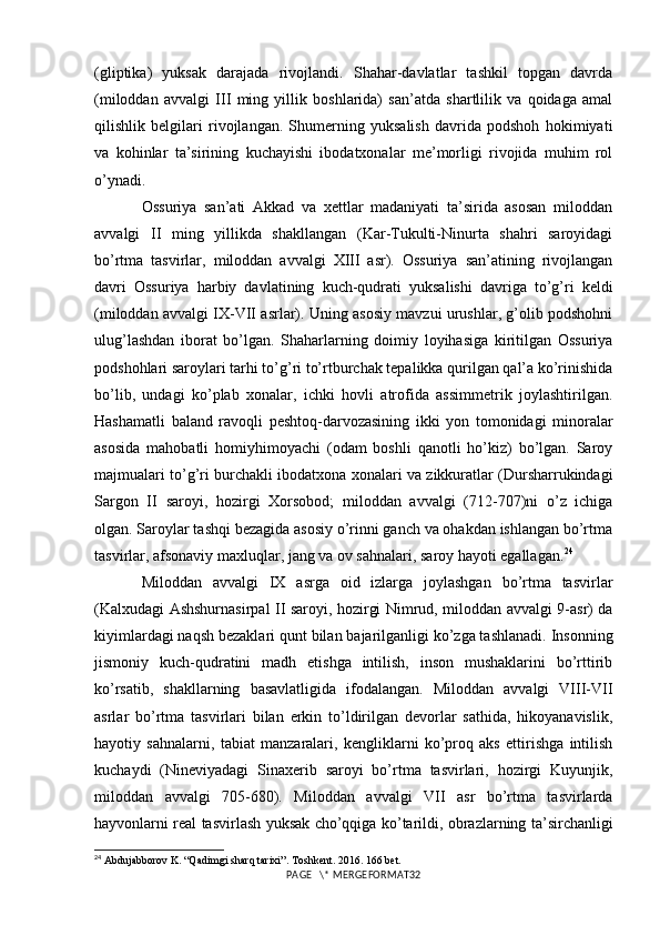 (gliptika)   yuksak   darajada   rivojlandi.   Shahar-davlatlar   tashkil   topgan   davrda
(miloddan   avvalgi   III   ming   yillik   boshlarida)   san’atda   shartlilik   va   qoidaga   amal
qilishlik   belgilari   rivojlangan.   Shumerning   yuksalish   davrida   podshoh   hokimiyati
va   kohinlar   ta’sirining   kuchayishi   ibodatxonalar   me’morligi   rivojida   muhim   rol
o’ynadi. 
Ossuriya   san’ati   Akkad   va   xettlar   madaniyati   ta’sirida   asosan   miloddan
avvalgi   II   ming   yillikda   shakllangan   (Kar-Tukulti-Ninurta   shahri   saroyidagi
bo’rtma   tasvirlar,   miloddan   avvalgi   XIII   asr).   Ossuriya   san’atining   rivojlangan
davri   Ossuriya   harbiy   davlatining   kuch-qudrati   yuksalishi   davriga   to’g’ri   keldi
(miloddan avvalgi IX-VII asrlar). Uning asosiy mavzui urushlar, g’olib podshohni
ulug’lashdan   iborat   bo’lgan.   Shaharlarning   doimiy   loyihasiga   kiritilgan   Ossuriya
podshohlari saroylari tarhi to’g’ri to’rtburchak tepalikka qurilgan qal’a ko’rinishida
bo’lib,   undagi   ko’plab   xonalar,   ichki   hovli   atrofida   assimmetrik   joylashtirilgan.
Hashamatli   baland   ravoqli   peshtoq-darvozasining   ikki   yon   tomonidagi   minoralar
asosida   mahobatli   homiyhimoyachi   (odam   boshli   qanotli   ho’kiz)   bo’lgan.   Saroy
majmualari to’g’ri burchakli ibodatxona xonalari va zikkuratlar (Dursharrukindagi
Sargon   II   saroyi,   hozirgi   Xorsobod;   miloddan   avvalgi   (712-707)ni   o’z   ichiga
olgan. Saroylar tashqi bezagida asosiy o’rinni ganch va ohakdan ishlangan bo’rtma
tasvirlar, afsonaviy maxluqlar, jang va ov sahnalari, saroy hayoti egallagan. 24
 
Miloddan   avvalgi   IX   asrga   oid   izlarga   joylashgan   bo’rtma   tasvirlar
(Kalxudagi Ashshurnasirpal II saroyi, hozirgi Nimrud, miloddan avvalgi 9-asr) da
kiyimlardagi naqsh bezaklari qunt bilan bajarilganligi ko’zga tashlanadi. Insonning
jismoniy   kuch-qudratini   madh   etishga   intilish,   inson   mushaklarini   bo’rttirib
ko’rsatib,   shakllarning   basavlatligida   ifodalangan.   Miloddan   avvalgi   VIII-VII
asrlar   bo’rtma   tasvirlari   bilan   erkin   to’ldirilgan   devorlar   sathida,   hikoyanavislik,
hayotiy   sahnalarni,   tabiat   manzaralari,   kengliklarni   ko’proq   aks   ettirishga   intilish
kuchaydi   (Nineviyadagi   Sinaxerib   saroyi   bo’rtma   tasvirlari,   hozirgi   Kuyunjik,
miloddan   avvalgi   705-680).   Miloddan   avvalgi   VII   asr   bo’rtma   tasvirlarda
hayvonlarni real tasvirlash yuksak cho’qqiga ko’tarildi, obrazlarning ta’sirchanligi
24
  Abdujabborov K. “Qadimgi sharq tarixi”. Toshkent. 2016. 166 bet.
PAGE   \* MERGEFORMAT32 