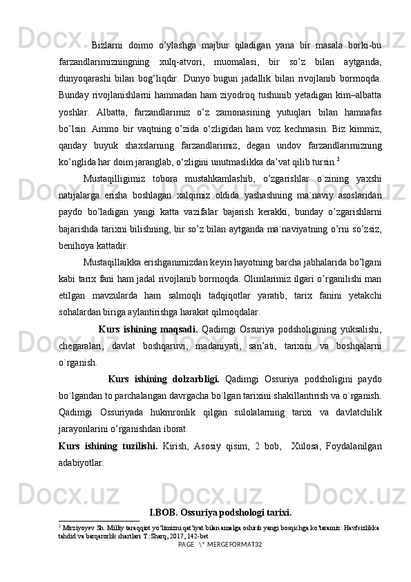             Bizlarni   doimo   o’ylashga   majbur   qiladigan   yana   bir   masala   borki-bu
farzandlarimizningning   xulq-atvori,   muomalasi,   bir   so’z   bilan   aytganda,
dunyoqarashi   bilan   bog‘liqdir.   Dunyo   bugun   jadallik   bilan   rivojlanib   bormoqda.
Bunday rivojlanishlarni  hammadan ham  ziyodroq tushunib yetadigan  kim–albatta
yoshlar.   Albatta,   farzandlarimiz   o’z   zamonasining   yutuqlari   bilan   hamnafas
bo’lsin.   Ammo   bir   vaqtning   o’zida   o‘zligidan   ham   voz   kechmasin.   Biz   kimmiz,
qanday   buyuk   shaxslarning   farzandlarimiz,   degan   undov   farzandlarimizning
ko’nglida har doim jaranglab, o‘zligini unutmaslikka da’vat qilib tursin. 2
Mustaqilligimiz   tobora   mustahkamlashib,   o’zgarishlar   o`zining   yaxshi
natijalarga   erisha   boshlagan   xalqimiz   oldida   yashash ning   ma`naviy   asoslaridan
paydo   bo’ladigan   yangi   katta   vazifalar   bajarish   kerak ki,   bunday   o’zgarishlarni
bajarishda   tarixni bilishning ,   bir so’z bilan aytganda   ma`naviyatning   o’rni   so’zsiz ,
benihoya kattadir. 
Mustaqillaikka erishganimizdan keyin hayotning barcha jabhalarida bo’lgani
kabi tarix fani ham jadal rivojlanib bormoqda. Olimlarimiz ilgari o’rganilishi man
etilgan   mavzularda   ham   salmoqli   tadqiqotlar   yaratib,   tarix   fanini   yetakchi
sohalardan biriga aylantirishga harakat qilmoqdalar. 
                    Kurs   ishining   maqsadi.   Qadimgi   Ossuriya   podsholigining   yuksalishi,
chegaralari,   davlat   boshqaruvi,   madaniyati,   san’ati,   tarixini   va   boshqalarni
o`rganish.
                  Kurs   ishining   dolzarbligi.   Qadimgi   Ossuriya   podsholigini   paydo
bo`lgandan to parchalangan davrgacha bo`lgan tarixini shakillantirish va o`rganish.
Qadimgi   Ossuriyada   hukmronlik   qilgan   sulolalarning   tarixi   va   davlatchilik
jarayonlarini o’rganishdan iborat.
Kurs   ishining   tuzilishi.   Kirish,   Asosiy   qisim,   2   bob,     Xulosa,   Foydalanilgan
adabiyotlar.
I.BOB.  Ossuriya  podshologi tarixi.
2
 Mirziyoyev Sh. Milliy taraqqiot yo’limizni qat’iyat bilan amalga oshirib yangi bosqichga ko’taramiz: Havfsizlikka 
tahdid va barqarorlik shartlari T.:Sharq, 2017, 142-bet 
PAGE   \* MERGEFORMAT32 