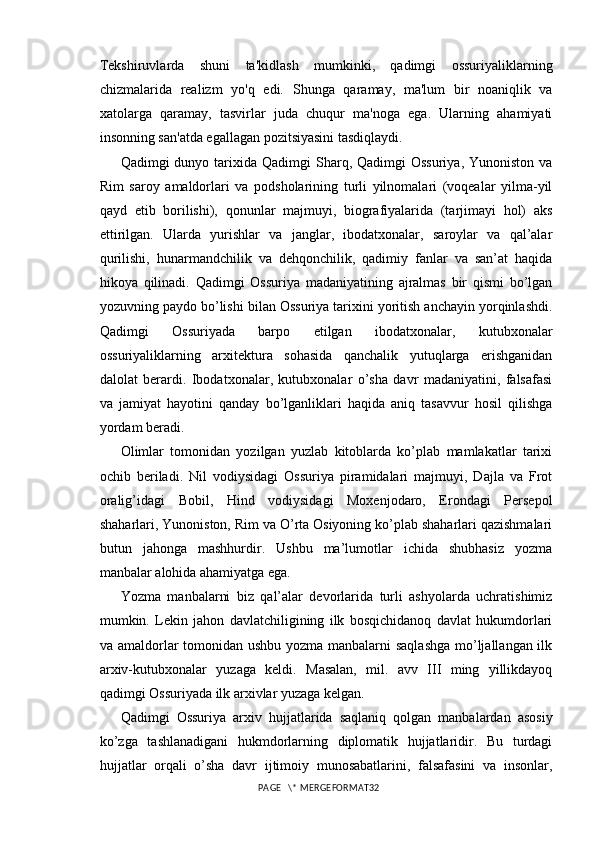Tekshiruvlarda   shuni   ta'kidlash   mumkinki,   qadimgi   ossuriyaliklarning
chizmalarida   realizm   yo'q   edi.   Shunga   qaramay,   ma'lum   bir   noaniqlik   va
xatolarga   qaramay,   tasvirlar   juda   chuqur   ma'noga   ega.   Ularning   ahamiyati
insonning san'atda egallagan pozitsiyasini tasdiqlaydi. 
Qadimgi  dunyo  tarixida  Qadimgi  Sharq,  Qadimgi  Ossuriya,  Yunoniston  va
Rim   saroy   amaldorlari   va   podsholarining   turli   yilnomalari   (voqealar   yilma-yil
qayd   etib   borilishi),   qonunlar   majmuyi,   biografiyalarida   (tarjimayi   hol)   aks
ettirilgan.   Ularda   yurishlar   va   janglar,   ibodatxonalar,   saroylar   va   qal’alar
qurilishi,   hunarmandchilik   va   dehqonchilik,   qadimiy   fanlar   va   san’at   haqida
hikoya   qilinadi.   Qadimgi   Ossuriya   madaniyatining   ajralmas   bir   qismi   bo’lgan
yozuvning paydo bo’lishi bilan Ossuriya tarixini yoritish anchayin yorqinlashdi.
Qadimgi   Ossuriyada   barpo   etilgan   ibodatxonalar,   kutubxonalar
ossuriyaliklarning   arxitektura   sohasida   qanchalik   yutuqlarga   erishganidan
dalolat   berardi.   Ibodatxonalar,   kutubxonalar   o’sha   davr   madaniyatini,   falsafasi
va   jamiyat   hayotini   qanday   bo’lganliklari   haqida   aniq   tasavvur   hosil   qilishga
yordam beradi. 
Olimlar   tomonidan   yozilgan   yuzlab   kitoblarda   ko’plab   mamlakatlar   tarixi
ochib   beriladi.   Nil   vodiysidagi   Ossuriya   piramidalari   majmuyi,   Dajla   va   Frot
oralig’idagi   Bobil,   Hind   vodiysidagi   Moxenjodaro,   Erondagi   Persepol
shaharlari, Yunoniston, Rim va O’rta Osiyoning ko’plab shaharlari qazishmalari
butun   jahonga   mashhurdir.   Ushbu   ma’lumotlar   ichida   shubhasiz   yozma
manbalar alohida ahamiyatga ega. 
Yozma   manbalarni   biz   qal’alar   devorlarida   turli   ashyolarda   uchratishimiz
mumkin.   Lekin   jahon   davlatchiligining   ilk   bosqichidanoq   davlat   hukumdorlari
va amaldorlar  tomonidan ushbu yozma manbalarni saqlashga  mo’ljallangan ilk
arxiv-kutubxonalar   yuzaga   keldi.   Masalan,   mil.   avv   III   ming   yillikdayoq
qadimgi Ossuriyada ilk arxivlar yuzaga kelgan.
Qadimgi   Ossuriya   arxiv   hujjatlarida   saqlaniq   qolgan   manbalardan   asosiy
ko’zga   tashlanadigani   hukmdorlarning   diplomatik   hujjatlaridir.   Bu   turdagi
hujjatlar   orqali   o’sha   davr   ijtimoiy   munosabatlarini,   falsafasini   va   insonlar,
PAGE   \* MERGEFORMAT32 