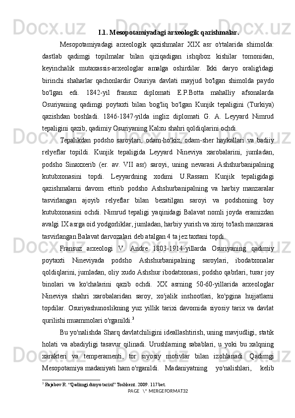 I.1.  Mesopotamiyadagi arxeologik qazishmalar.
Mesopotamiyadagi   arxeologik   qazishmalar   XIX   asr   o'rtalarida   shimolda:
dastlab   qadimgi   topilmalar   bilan   qiziqadigan   ishqiboz   kishilar   tomonidan,
keyinchalik   mutaxassis-arxeologlar   amalga   oshirdilar.   Ikki   daryo   oralig'idagi
birinchi   shaharlar   qachonlardir   Osuriya   davlati   mayjud   bo'lgan   shimolda   paydo
bo'lgan   edi.   1842-yil   fransuz   diplomati   E.P.Botta   mahalliy   afsonalarda
Osuriyaning   qadimgi   poytaxti   bilan   bog'liq   bo'lgan   Kunjik   tepaligini   (Turkiya)
qazishdan   boshladi.   1846-1847-yilda   ingliz   diplomati   G.   A.   Leyyard   Nimrud
tepaligini qazib, qadimiy Osuriyaning Kalxu shahri qoldiqlarini ochdi. 
Tepalikdan   podsho   saroylari,   odam-ho'kiz,   odam-sher   haykallari   va   badiiy
relyeflar   topildi.   Kunjik   tepaligida   Leyyard   Nineviya   xarobalarini,   jumladan,
podsho   Sinaxxerib   (er.   av.   VII   asr)   saroyi,   uning   nevarasi   Ashshurbanipalning
kutubxonasini   topdi.   Leyyardning   xodimi   U.Rassam   Kunjik   tepaligidagi
qazishmalarni   davom   ettirib   podsho   Ashshurbanipalning   va   harbiy   manzaralar
tasvirlangan   ajoyib   relyeflar   bilan   bezatilgan   saroyi   va   podshoning   boy
kutubxonasini   ochdi.   Nimrud   tepaligi   yaqinidagi   Balavat   nomli   joyda   eramizdan
avalgi IX asrga oid yodgorliklar, jumladan, harbiy yurish va xiroj to'lash manzarasi
tasvirlangan Balavat darvozalari deb atalgan 4 ta jez taxtani topdi. 
Fransuz   arxeologi   V.   Andre   1803-1914-yillarda   Osuriyaning   qadimiy
poytaxti   Nineviyada   podsho   Ashshurbanipalning   saroylari,   ibodatxonalar
qoldiqlarini, jumladan, oliy xudo Ashshur ibodatxonasi, podsho qabrlari, turar joy
binolari   va   ko'chalarini   qazib   ochdi.   XX   asrning   50-60-yillarida   arxeologlar
Nineviya   shahri   xarobalaridan   saroy,   xo'jalik   inshootlari,   ko'pgina   hujjatlarni
topdilar.   Osuriyashunoslikning   yuz   yillik   tarixi   davomida   siyosiy   tarix   va   davlat
qurilishi muammolari o'rganildi. 3
 
Bu yo'nalishda Sharq davlatchiligini ideallashtirish, uning mavjudligi, statik
holati   va   abadiyligi   tasavur   qilinadi.   Urushlarning   sabablari,   u   yoki   bu   xalqning
xarakteri   va   temperamenti,   tor   siyosiy   motivlar   bilan   izohlanadi.   Qadimgi
Mesopotamiya madaniyati ham o'rganildi.  Madaniyatning   yo'nalishlari,   kelib
3
 Rajabov R. “Qadimgi dunyo tarixi” Toshkent. 2009. 117 bet.
PAGE   \* MERGEFORMAT32 