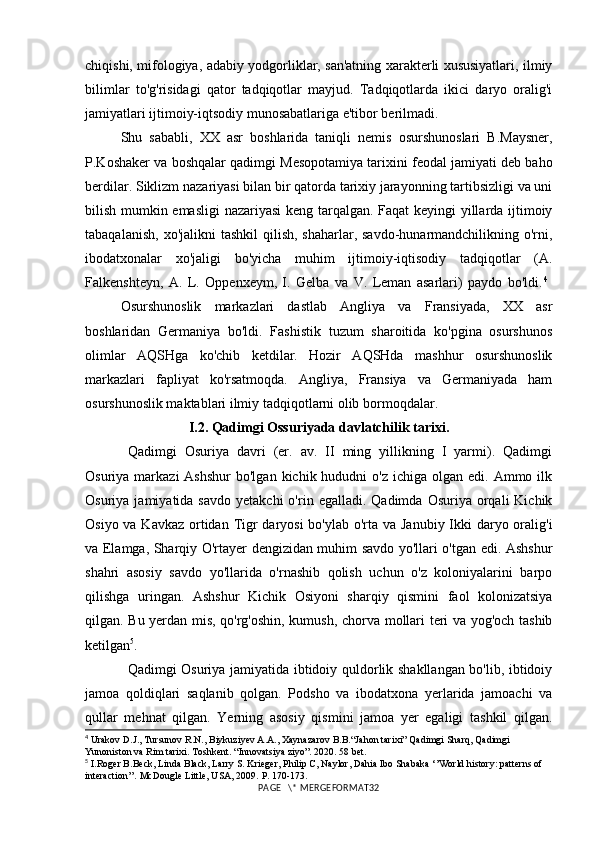 chiqishi, mifologiya, adabiy yodgorliklar, san'atning xarakterli xususiyatlari, ilmiy
bilimlar   to'g'risidagi   qator   tadqiqotlar   mayjud.   Tadqiqotlarda   ikici   daryo   oralig'i
jamiyatlari ijtimoiy-iqtsodiy munosabatlariga e'tibor berilmadi.
Shu   sababli,   XX   asr   boshlarida   taniqli   nemis   osurshunoslari   B.Maysner,
P.Koshaker va boshqalar qadimgi Mesopotamiya tarixini feodal jamiyati deb baho
berdilar. Siklizm nazariyasi bilan bir qatorda tarixiy jarayonning tartibsizligi va uni
bilish mumkin emasligi nazariyasi keng tarqalgan. Faqat keyingi yillarda ijtimoiy
tabaqalanish,  xo'jalikni  tashkil  qilish, shaharlar,  savdo-hunarmandchilikning o'rni,
ibodatxonalar   xo'jaligi   bo'yicha   muhim   ijtimoiy-iqtisodiy   tadqiqotlar   (A.
Falkenshteyn,   A.   L.   Oppenxeym,   I.   Gelba   va   V.   Leman   asarlari)   paydo   bo'ldi. 4
 
Osurshunoslik   markazlari   dastlab   Angliya   va   Fransiyada,   XX   asr
boshlaridan   Germaniya   bo'ldi.   Fashistik   tuzum   sharoitida   ko'pgina   osurshunos
olimlar   AQSHga   ko'chib   ketdilar.   Hozir   AQSHda   mashhur   osurshunoslik
markazlari   fapliyat   ko'rsatmoqda.   Angliya,   Fransiya   va   Germaniyada   ham
osurshunoslik maktablari ilmiy tadqiqotlarni olib bormoqdalar.
I.2.  Qadimgi Ossuriyada davlatchilik tarixi.  
Qadimgi   Osuriya   davri   (er.   av.   II   ming   yillikning   I   yarmi).   Qadimgi
Osuriya  markazi   Ashshur  bo'lgan  kichik hududni   o'z  ichiga olgan  edi.  Ammo ilk
Osuriya  jamiyatida  savdo   yetakchi  o'rin  egalladi.  Qadimda  Osuriya   orqali  Kichik
Osiyo va Kavkaz  ortidan Tigr daryosi  bo'ylab o'rta va Janubiy Ikki  daryo oralig'i
va Elamga, Sharqiy O'rtayer dengizidan muhim savdo yo'llari o'tgan edi. Ashshur
shahri   asosiy   savdo   yo'llarida   o'rnashib   qolish   uchun   o'z   koloniyalarini   barpo
qilishga   uringan.   Ashshur   Kichik   Osiyoni   sharqiy   qismini   faol   kolonizatsiya
qilgan. Bu yerdan mis, qo'rg'oshin, kumush, chorva mollari teri va yog'och tashib
ketilgan 5
.
Qadimgi Osuriya jamiyatida ibtidoiy quldorlik shakllangan bo'lib, ibtidoiy
jamoa   qoldiqlari   saqlanib   qolgan.   Podsho   va   ibodatxona   yerlarida   jamoachi   va
qullar   mehnat   qilgan.   Yerning   asosiy   qismini   jamoa   yer   egaligi   tashkil   qilgan.
4
 Urakov D.J., Tursunov R.N., Biykuziyev A.A., Xaynazarov B.B.“Jahon tarixi” Qadimgi Sharq, Qadimgi 
Yunoniston va Rim tarixi. Toshkent. “Innovatsiya ziyo”. 2020. 58 bet.
5
  I.Roger B.Beck, Linda Black, Larry S. Krieger, Philip C, Naylor, Dahia Ibo Shabaka ‘’World history: patterns of 
interaction’’. McDougle Little, USA, 2009.  P.  170-173 .
PAGE   \* MERGEFORMAT32 