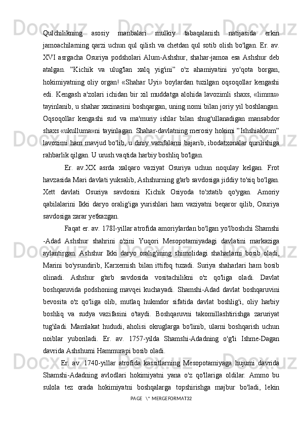 Qulchilikning   asosiy   manbalari   mulkiy   tabaqalanish   natijasida   erkin
jamoachilarning qarzi  uchun  qul  qilish  va chetdan qul  sotib  olish  bo'lgan. Er. av.
XVI   asrgacha   Osuriya   podsholari   Alum-Ashshur,   shahar-jamoa   esa   Ashshur   deb
atalgan.   ”Kichik   va   ulug'lan   xalq   yig'ini”   o'z   ahamiyatini   yo'qota   borgan,
hokimiyatning   oliy   organ!   «Shahar   Uyi»   boylardan   tuzilgan   oqsoqollar   kengashi
edi.   Kengash   a'zolari   ichidan   bir   xil   muddatga   alohida   lavozimli   shaxs,   «limmu»
tayinlanib, u shahar xazinasini boshqargan, uning nomi bilan joriy yil boshlangan.
Oqsoqollar   kengashi   sud   va   ma'muriy   ishlar   bilan   shug'ullanadigan   mansabdor
shaxs «ukulluma»ni tayinlagan. Shahar-davlatning merosiy hokimi ”Ishshiakkum”
lavozimi ham mavjud bo'lib, u diniy vazifalarni bajarib, ibodatxonalar qurilishiga
rahbarlik qilgan. U urush vaqtida harbiy boshliq bo'lgan. 
Er.   av.XX   asrda   xalqaro   vaziyat   Osuriya   uchun   noqulay   kelgan.   Frot
havzasida Mari davlati yuksalib, Ashshurning g'arb savdosiga jiddiy to'siq bo'lgan.
Xett   davlati   Osuriya   savdosini   Kichik   Osiyoda   to'xtatib   qo'ygan.   Amoriy
qabilalarini   Ikki   daryo   oralig'iga   yurishlari   ham   vaziyatni   beqaror   qilib,   Osuriya
savdosiga zarar yetkazgan.
Faqat er. av. 178I-yillar atrofida amoriylardan bo'lgan yo'lboshchi Shamshi
-Adad   Ashshur   shahrini   o'zini   Yuqori   Mesopotamiyadagi   davlatini   markaziga
aylantirgan.   Ashshur   Ikki   daryo   oralig'ining   shimolidagi   shaharlarni   bosib   oladi,
Marini   bo'ysundirib,   Karxemish   bilan   ittifoq   tuzadi.   Suriya   shaharlari   ham   bosib
olinadi.   Ashshur   g'arb   savdosida   vositachilikni   o'z   qo'liga   oladi.   Davlat
boshqaruvida   podshoning   mavqei   kuchayadi.   Shamshi-Adad   davlat   boshqaruvini
bevosita   o'z   qo'liga   olib,   mutlaq   hukmdor   sifatida   davlat   boshlig'i,   oliy   harbiy
boshliq   va   sudya   vazifasini   o'taydi.   Boshqaruvni   takomillashtirishga   zaruriyat
tug'iladi.   Mamlakat   hududi,   aholisi   okruglarga   bo'linib,   ularni   boshqarish   uchun
noiblar   yuboriladi.   Er.   av.   1757-yilda   Shamshi-Adadning   o'g'li   Ishme-Dagan
davrida Ashshurni Hammurapi bosib oladi.
Er.   av.   1740-yillar   atrofida   kassitlarning   Mesopotamiyaga   hujumi   davrida
Shamshi-Adadning   avlodlari   hokimiyatni   yana   o'z   qo'llariga   oldilar.   Ammo   bu
sulola   tez   orada   hokimiyatni   boshqalarga   topshirishga   majbur   bo'ladi,   lekin
PAGE   \* MERGEFORMAT32 