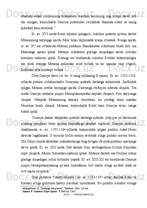 Shamshi-Adad   sulolasining   boshqaruvi   Ashshur   tarixining   eng   yorqin   davri   deb
tan   olingan,   keyinchalik   Osuriya   podsholari   ro'yxatida   Shamshi-Adad   va   uning
ajdodlari ham kiritiladi. 6
Er. av. XVI asrda Bobil sulolasi qulagach, Ashshur qudratli qo'shni davlat
Mitannining  tazyiqiga qarshi  Misr  bilan  diplomatik  aloqa  o'rnatadi.  Bunga  qarshi
er. av. XV asr o'rtalarida Mitanni podshosi Shaushaattar Ashshurni bosib olib, uni
Mitanniga   qaram   qiladi.   Mitanni   Ashshurni   g'arbga   chiqadigan   savdo   yo'lidan
butunlay   mahrum   qiladi.   Keyingi   asr   boshlarida   Ashshur   Bobilni   hukmronligini
tan   olish   evaziga   Mitanni   zulmidan   ozod   bo'ladi   va   bir   qancha   vaqt   o'tgach,
Bobildan to'la mustaqil bo'ladi.
O'rta Osuriya davri (er. av. II ming yillikning II yarmi). Er. av. 1353-1318-
yillarda   podsho   Ashshuriballit   Osuriyani   qudratli   davlatga   aylantiradi.   Zaiflashib
qolgan   Mitanni   xettlar   tazyiqiga   qarshi   Osuriyaga   ittifoqchi   sifatida   chiqadi.   Tez
orada Osuriya xettlarni yuqori Mesopotamiyadan haydab chiqarib, Frot daryosiga
chiqadi.   Natijada   Mitannining   sharqiy   viloyatlari,   bu   yerdagi   diniy   markaz
Nineviya   bosib   olinadi.   Mitanni,   keyinchalik   Bobil   ham   Osuriya   ta'siri   ostiga
tushib qoldi.
 Osuriya shahar-davlatdan qudratli davlatga aylanib, yetti yuz yil davomida
o'zining   yurishlari   bilan   qo'shni   hududlarga   dahshat   tug'dirdi.   Osuriya   davlatini
shakllanishi   er.   av.   1295-1264-yillarda   hukmronlik   qilgan   podsho   Adad-Nirari
davrida tugallanadi. U birinchi bo'lib rasmiy ravishda o'ziga podsho unvoni berib,
Old Osiyo buyuk davlatlari hukmdorlariga teng bo'lgan «Buyuk podsho» mavqeiga
da'vo qiladi. Er. av. XIII  asrda  Xett  davlati  Osur  savdogarlarini  Kichik Osiyodan
siqib chiqardi, Misrni Suriyadan mahrum qiladi. Mitanni davlati esa Osuriya uchun
g'arbga chiqadigan yo'lni butunlay yopadi. Er. av. XIII-XII asr boshlarida Osuriya
yuqori   Mesopotamiyaning   qo'shni   hududlarini   to'rt   marta   o'ziga   qo'shib   oladi   va
to'rt marta yo'qotadi. 7
Osur podshosi Tukulti-Ninurta I (er. av. 1233-1197-yillar) davrida Bobil va
Kavkaz   ortiga   g'olibona   harbiy   yurishlar   uyushtiradi.   Bu   podsho   Ashshur   o'rniga
6
 Abdujabborov K. “Qadimgi sharq tarixi”. Toshkent.  2016. 135  bet .
7
 Авдиев Е. Кадимги Шарк тарихи.  T.1964 yil. 126  б.
PAGE   \* MERGEFORMAT32 