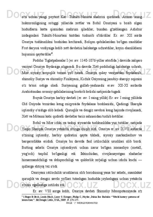 o'zi   uchun   yangi   poytaxt   Kar-   Tukulti-Ninurta   shahrini   qurdiradi.   Ammo   uning
hukmronligining   so'nggi   yillarida   xettlar   va   Bobil   Osuriyani   u   bosib   olgan
hududlarni   katta   qismidan   mahrum   qiladilar,   bundan   g'zablangan   Ashshur
zodagonlari   Tukulti-Ninurtani   taxtdan   tushurib   o'ldirdilar.   Er.   av.   XII   asrda
Osuriya   tushkunlikni   boshidan   kechiradi,   Bolqon   qabilalaridan   bo'lgan   mushklar
Frot daryosi vodiysiga kelib xett davlatini halokatga uchratdilar, keyin elamliklarni
hujumini qaytardilar 8
.
Podsho Tiglatpalasalar I (er. av.  11 4 0 -1076-yillar atrofida.) davrida xalqaro
vaziyat Osuriya foydasiga o'zgaradi. Bu davrda Xett podsholigi halokatga uchrab,
Misr   siyosiy   tarqoqlik   tomon   yo'l   tutadi.   Osuriya   qulay   vaziyatdan   foydalanib,
shimoliy Suriya va shimoliy Finikiyani, Kichik Osiyoning janubiy-sharqiy oqimini
o'z   ta'siri   ostiga   oladi.   Suriyaning   gullab-yashnashi   er.av.   XII-XI   asrlarda
Arabistondan oromiy qabilalarining bostirib kelishi natijasida tugadi.
Buyuk Osuriya harbiy davlati (er. av. I raing yillik) Er. av. I ming yillikda
Old   Osiyoda   temirdan   keng   miqyosida   foydalana   boshlanishi,   Qadimgi   Sharqda
iqtisodiy o'sishga olib keladi. Quruqlik va dengiz savdosi keng hajmda rivojlanadi,
Xett va Mitanni kabi qudratli davlatlar tarix sahnasidan tushib ketdilar. 
Bobil va Misr ichki va tashqi siyosatda tushkunlikka yuz tutdilar, natijada
Yaqin Sharqda Osuriya yetakchi o'ringa chiqib oldi. Osuriya er. av. X-VII asrlarda
o'zining   iqtisodiy,   harbiy   qudratini   qayta   tikladi,   siyosiy   markazlashuv   va
barqarorlikka   erishdi.   Osuriya   bu   davrda   faol   istilochilik   urushlari   olib   bordi.
Butting   sababi   Osuriya   iqtisodiyoti   uchun   zarur   bo'lgan   xomashyo   (metall,
yog'och)   taqchil   bo'lganligi   edi.   Ikkinchidan,   rivojlanayotgan   shaharlar
himarmandchiligi   va   dehqonchiligi   va   quldorlik   xo'jaligi   uchun   ishchi   kuchi   —
qullarga ehtiyoj tez o'sdi. 
Osuriyani istilochilik urushlarini olib borishining yana bir sababi, mamlakat
quruqlik   va   dengiz   savdo   yo'llari   tutashgan   hududda   joylashgani   uchun   yetakchi
o'rinni egallashga intilishi edi.
Er.   av.   VIII   asrga   kelib,   Osuriya   davlati   Shimoliy   Mesopotamiyada   o'z
8
  I.Roger B.Beck, Linda Black, Larry S. Krieger, Philip C, Naylor, Dahia Ibo Shabaka ‘’World history: patterns of 
interaction’’. McDougle Little, USA, 2009.  P. 1 74-175 .
PAGE   \* MERGEFORMAT32 