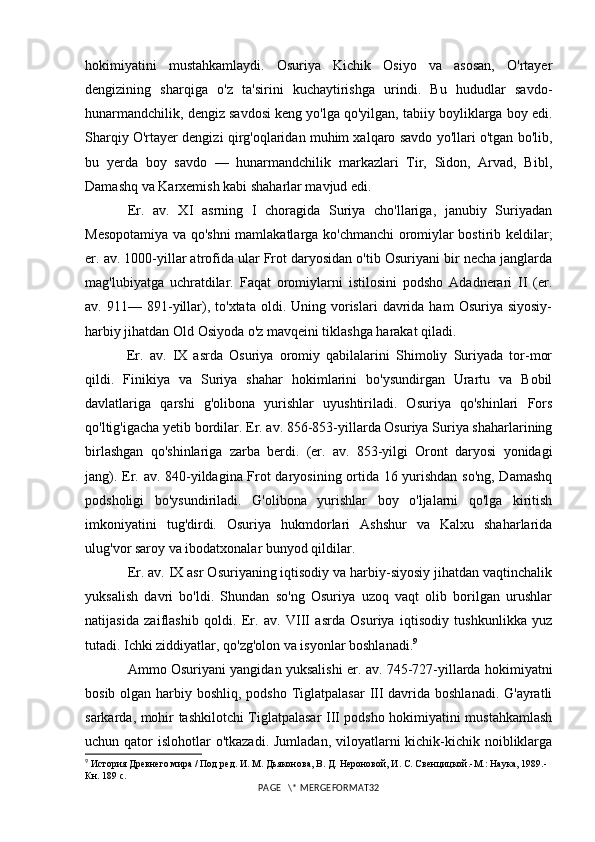 hokimiyatini   mustahkamlaydi.   Osuriya   Kichik   Osiyo   va   asosan,   O'rtayer
dengizining   sharqiga   o'z   ta'sirini   kuchaytirishga   urindi.   Bu   hududlar   savdo-
hunarmandchilik, dengiz savdosi keng yo'lga qo'yilgan, tabiiy boyliklarga boy edi.
Sharqiy O'rtayer dengizi qirg'oqlaridan muhim xalqaro savdo yo'llari o'tgan bo'lib,
bu   yerda   boy   savdo   —   hunarmandchilik   markazlari   Tir,   Sidon,   Arvad,   Bibl,
Damashq va Karxemish kabi shaharlar mavjud edi.
Er.   av.   XI   asrning   I   choragida   Suriya   cho'llariga,   janubiy   Suriyadan
Mesopotamiya va qo'shni mamlakatlarga ko'chmanchi oromiylar bostirib keldilar;
er. av. 1000-yillar atrofida ular Frot daryosidan o'tib Osuriyani bir necha janglarda
mag'lubiyatga   uchratdilar.   Faqat   oromiylarni   istilosini   podsho   Adadnerari   II   (er.
av.  9 11 —  89 1 -yillar),  to'xtata   oldi.  Uning  vorislari  davrida  ham  Osuriya  siyosiy-
harbiy jihatdan Old Osiyoda o'z mavqeini tiklashga harakat qiladi.
  Er.   av.   IX   asrda   Osuriya   oromiy   qabilalarini   Shimoliy   Suriyada   tor-mor
qildi.   Finikiya   va   Suriya   shahar   hokimlarini   bo'ysundirgan   Urartu   va   Bobil
davlatlariga   qarshi   g'olibona   yurishlar   uyushtiriladi.   Osuriya   qo'shinlari   Fors
qo'ltig'igacha yetib bordilar. Er. av. 856-853-yillarda Osuriya Suriya shaharlarining
birlashgan   qo'shinlariga   zarba   berdi.   (er.   av.   853-yilgi   Oront   daryosi   yonidagi
jang). Er. av. 840-yildagina Frot daryosining ortida 16 yurishdan so'ng, Damashq
podsholigi   bo'ysundiriladi.   G'olibona   yurishlar   boy   o'ljalarni   qo'lga   kiritish
imkoniyatini   tug'dirdi.   Osuriya   hukmdorlari   Ashshur   va   Kalxu   shaharlarida
ulug'vor saroy va ibodatxonalar bunyod qildilar.
Er. av. IX asr Osuriyaning iqtisodiy va harbiy-siyosiy jihatdan vaqtinchalik
yuksalish   davri   bo'ldi.   Shundan   so'ng   Osuriya   uzoq   vaqt   olib   borilgan   urushlar
natijasida   zaiflashib   qoldi.   Er.   av.   VIII   asrda   Osuriya   iqtisodiy   tushkunlikka   yuz
tutadi. Ichki ziddiyatlar, qo'zg'olon va isyonlar boshlanadi. 9
Ammo Osuriyani yangidan yuksalishi er. av. 745-727-yillarda hokimiyatni
bosib olgan harbiy boshliq, podsho Tiglatpalasar  III davrida boshlanadi. G'ayratli
sarkarda, mohir tashkilotchi Tiglatpalasar III podsho hokimiyatini mustahkamlash
uchun qator  islohotlar  o'tkazadi. Jumladan,  viloyatlarni  kichik-kichik noibliklarga
9
 История Древнего мира / Под ред. И. М. Дьяконова, В. Д. Нероновой, И. С. Свенцицкой.-М.: Наука, 1989.-
Кн. 189  c .
PAGE   \* MERGEFORMAT32 