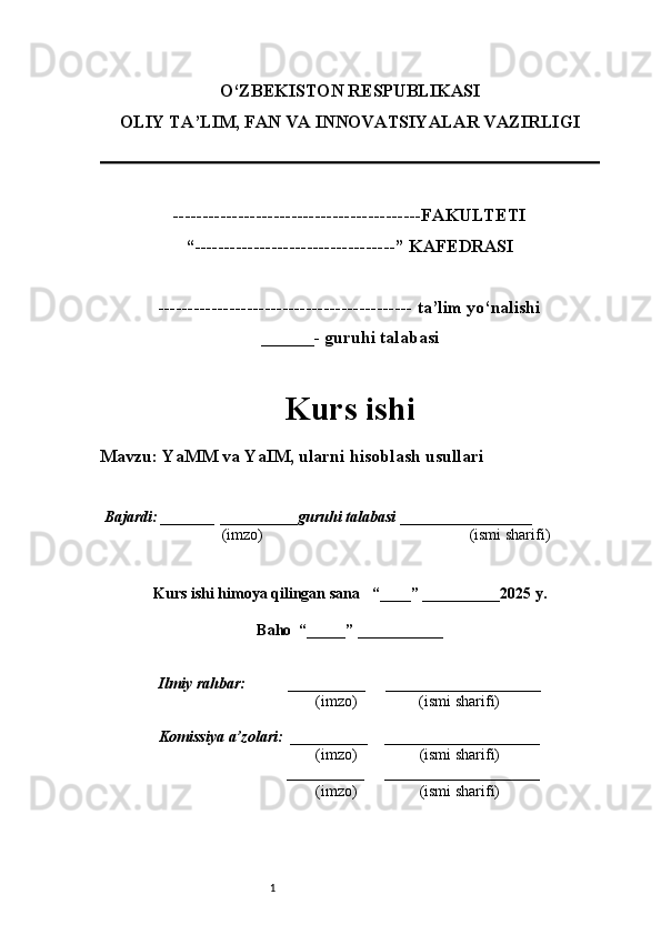 1O‘ZBEKISTON RESPUBLIKASI
OLIY TA’LIM, FAN VA INNOVATSIYALAR VAZIRLI GI
------------------------------------------FAKULTETI
“----------------------------------” KAFEDRASI
------------------------------------------- ta’lim yo‘nalishi 
______- guruhi talabasi
Kurs ishi 
Mavzu : YaMM va YaIM, ularni hisoblash usullari
  Bajardi: _______  ____ _____ _ guruhi talabasi  ______ ___ ________
  (imzo)                                                       (ismi sharifi)
  
Kurs ishi himoya qilingan sana     “____” __ ___ _____20 25  y.
Baho  “_____” ____ __ _____
      Ilmiy rahbar:           __________      ____________________ 
                (imzo)                (ismi sharifi)
     Komissiya a’zolari:   __________     ____________________ 
                (imzo)                  (ismi sharifi)
                                       __________      ____________________ 
                 (imzo)                  (ismi sharifi) 