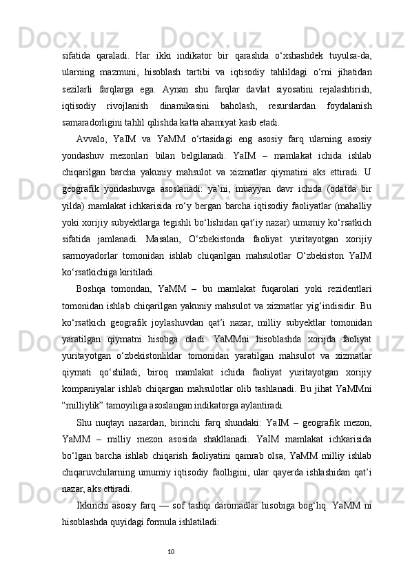10sifatida   qaraladi.   Har   ikki   indikator   bir   qarashda   o‘xshashdek   tuyulsa-da,
ularning   mazmuni,   hisoblash   tartibi   va   iqtisodiy   tahlildagi   o‘rni   jihatidan
sezilarli   farqlarga   ega.   Aynan   shu   farqlar   davlat   siyosatini   rejalashtirish,
iqtisodiy   rivojlanish   dinamikasini   baholash,   resurslardan   foydalanish
samaradorligini tahlil qilishda katta ahamiyat kasb etadi.
Avvalo,   YaIM   va   YaMM   o‘rtasidagi   eng   asosiy   farq   ularning   asosiy
yondashuv   mezonlari   bilan   belgilanadi.   YaIM   –   mamlakat   ichida   ishlab
chiqarilgan   barcha   yakuniy   mahsulot   va   xizmatlar   qiymatini   aks   ettiradi.   U
geografik   yondashuvga   asoslanadi:   ya’ni,   muayyan   davr   ichida   (odatda   bir
yilda)   mamlakat   ichkarisida   ro‘y   bergan   barcha   iqtisodiy   faoliyatlar   (mahalliy
yoki xorijiy subyektlarga tegishli bo‘lishidan qat’iy nazar) umumiy ko‘rsatkich
sifatida   jamlanadi.   Masalan,   O‘zbekistonda   faoliyat   yuritayotgan   xorijiy
sarmoyadorlar   tomonidan   ishlab   chiqarilgan   mahsulotlar   O‘zbekiston   YaIM
ko‘rsatkichiga kiritiladi.
Boshqa   tomondan,   YaMM   –   bu   mamlakat   fuqarolari   yoki   rezidentlari
tomonidan   ishlab   chiqarilgan   yakuniy   mahsulot   va   xizmatlar   yig‘indisidir.   Bu
ko‘rsatkich   geografik   joylashuvdan   qat’i   nazar,   milliy   subyektlar   tomonidan
yaratilgan   qiymatni   hisobga   oladi.   YaMMni   hisoblashda   xorijda   faoliyat
yuritayotgan   o‘zbekistonliklar   tomonidan   yaratilgan   mahsulot   va   xizmatlar
qiymati   qo‘shiladi,   biroq   mamlakat   ichida   faoliyat   yuritayotgan   xorijiy
kompaniyalar   ishlab   chiqargan   mahsulotlar   olib   tashlanadi.   Bu   jihat   YaMMni
“milliylik” tamoyiliga asoslangan indikatorga aylantiradi.
Shu   nuqtayi   nazardan,   birinchi   farq   shundaki:   YaIM   –   geografik   mezon,
YaMM   –   milliy   mezon   asosida   shakllanadi.   YaIM   mamlakat   ichkarisida
bo‘lgan   barcha   ishlab   chiqarish   faoliyatini   qamrab   olsa,   YaMM   milliy   ishlab
chiqaruvchilarning   umumiy   iqtisodiy   faolligini,   ular   qayerda   ishlashidan   qat’i
nazar, aks ettiradi.
Ikkinchi   asosiy   farq   —   sof   tashqi   daromadlar   hisobiga   bog‘liq.   YaMM   ni
hisoblashda quyidagi formula ishlatiladi: 
