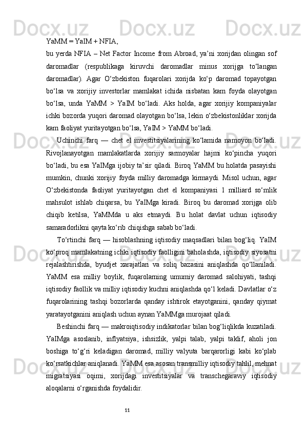 11YaMM = YaIM + NFIA,
bu  yerda  NFIA  –  Net  Factor  Income  from  Abroad,  ya’ni   xorijdan  olingan  sof
daromadlar   (respublikaga   kiruvchi   daromadlar   minus   xorijga   to‘langan
daromadlar).   Agar   O‘zbekiston   fuqarolari   xorijda   ko‘p   daromad   topayotgan
bo‘lsa   va   xorijiy   investorlar   mamlakat   ichida   nisbatan   kam   foyda   olayotgan
bo‘lsa,   unda   YaMM   >   YaIM   bo‘ladi.   Aks   holda,   agar   xorijiy   kompaniyalar
ichki bozorda yuqori daromad olayotgan bo‘lsa, lekin o‘zbekistonliklar xorijda
kam faoliyat yuritayotgan bo‘lsa, YaIM > YaMM bo‘ladi.
Uchinchi   farq   —   chet   el   investitsiyalarining   ko‘lamida   namoyon   bo‘ladi.
Rivojlanayotgan   mamlakatlarda   xorijiy   sarmoyalar   hajmi   ko‘pincha   yuqori
bo‘ladi, bu esa YaIMga ijobiy ta’sir qiladi. Biroq YaMM bu holatda pasayishi
mumkin,   chunki   xorijiy   foyda   milliy   daromadga   kirmaydi.   Misol   uchun,   agar
O‘zbekistonda   faoliyat   yuritayotgan   chet   el   kompaniyasi   1   milliard   so‘mlik
mahsulot   ishlab   chiqarsa,   bu   YaIMga   kiradi.   Biroq   bu   daromad   xorijga   olib
chiqib   ketilsa,   YaMMda   u   aks   etmaydi.   Bu   holat   davlat   uchun   iqtisodiy
samaradorlikni qayta ko‘rib chiqishga sabab bo‘ladi.
To‘rtinchi   farq   —   hisoblashning   iqtisodiy   maqsadlari   bilan   bog‘liq.   YaIM
ko‘proq mamlakatning ichki iqtisodiy faolligini baholashda, iqtisodiy siyosatni
rejalashtirishda,   byudjet   xarajatlari   va   soliq   bazasini   aniqlashda   qo‘llaniladi.
YaMM   esa   milliy   boylik,   fuqarolarning   umumiy   daromad   salohiyati,   tashqi
iqtisodiy faollik va milliy iqtisodiy kuchni aniqlashda qo‘l keladi. Davlatlar o‘z
fuqarolarining   tashqi   bozorlarda   qanday   ishtirok   etayotganini,   qanday   qiymat
yaratayotganini aniqlash uchun aynan YaMMga murojaat qiladi.
Beshinchi farq — makroiqtisodiy indikatorlar bilan bog‘liqlikda kuzatiladi.
YaIMga   asoslanib,   inflyatsiya,   ishsizlik,   yalpi   talab,   yalpi   taklif,   aholi   jon
boshiga   to‘g‘ri   keladigan   daromad,   milliy   valyuta   barqarorligi   kabi   ko‘plab
ko‘rsatkichlar aniqlanadi. YaMM esa asosan transmilliy iqtisodiy tahlil, mehnat
migratsiyasi   oqimi,   xorijdagi   investitsiyalar   va   transchegaraviy   iqtisodiy
aloqalarni o‘rganishda foydalidir. 