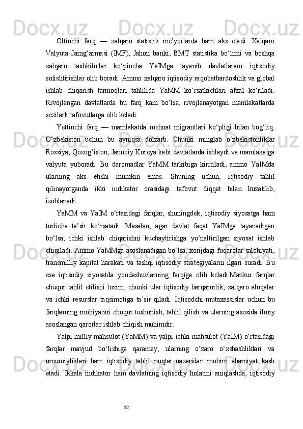 12Oltinchi   farq   —   xalqaro   statistik   me’yorlarda   ham   aks   etadi.   Xalqaro
Valyuta   Jamg‘armasi   (IMF),   Jahon   banki,   BMT   statistika   bo‘limi   va   boshqa
xalqaro   tashkilotlar   ko‘pincha   YaIMga   tayanib   davlatlararo   iqtisodiy
solishtirishlar olib boradi. Ammo xalqaro iqtisodiy raqobatbardoshlik va global
ishlab   chiqarish   tarmoqlari   tahlilida   YaMM   ko‘rsatkichlari   afzal   ko‘riladi.
Rivojlangan   davlatlarda   bu   farq   kam   bo‘lsa,   rivojlanayotgan   mamlakatlarda
sezilarli tafovutlarga olib keladi.
Yettinchi   farq   —   mamlakatda   mehnat   migrantlari   ko‘pligi   bilan   bog‘liq.
O‘zbekiston   uchun   bu   ayniqsa   dolzarb.   Chunki   minglab   o‘zbekistonliklar
Rossiya, Qozog‘iston, Janubiy Koreya kabi davlatlarda ishlaydi va mamlakatga
valyuta   yuboradi.   Bu   daromadlar   YaMM   tarkibiga   kiritiladi,   ammo   YaIMda
ularning   aks   etishi   mumkin   emas.   Shuning   uchun,   iqtisodiy   tahlil
qilinayotganda   ikki   indikator   orasidagi   tafovut   diqqat   bilan   kuzatilib,
izohlanadi.
YaMM   va   YaIM   o‘rtasidagi   farqlar,   shuningdek,   iqtisodiy   siyosatga   ham
turlicha   ta’sir   ko‘rsatadi.   Masalan,   agar   davlat   faqat   YaIMga   tayanadigan
bo‘lsa,   ichki   ishlab   chiqarishni   kuchaytirishga   yo‘naltirilgan   siyosat   ishlab
chiqiladi. Ammo YaMMga asoslanadigan bo‘lsa, xorijdagi fuqarolar salohiyati,
transmilliy   kapital   harakati   va   tashqi   iqtisodiy   strategiyalarni   ilgari   suradi.   Bu
esa   iqtisodiy   siyosatda   yondashuvlarning   farqiga   olib   keladi.Mazkur   farqlar
chuqur   tahlil   etilishi   lozim,   chunki   ular   iqtisodiy   barqarorlik,   xalqaro   aloqalar
va   ichki   resurslar   taqsimotiga   ta’sir   qiladi.   Iqtisodchi-mutaxassislar   uchun   bu
farqlarning mohiyatini chuqur tushunish, tahlil qilish va ularning asosida ilmiy
asoslangan qarorlar ishlab chiqish muhimdir.
Yalpi milliy mahsulot (YaMM) va yalpi ichki mahsulot (YaIM) o‘rtasidagi
farqlar   mavjud   bo‘lishiga   qaramay,   ularning   o‘zaro   o‘xshashliklari   va
umumiyliklari   ham   iqtisodiy   tahlil   nuqtai   nazaridan   muhim   ahamiyat   kasb
etadi.   Ikkala   indikator   ham   davlatning   iqtisodiy   holatini   aniqlashda,   iqtisodiy 