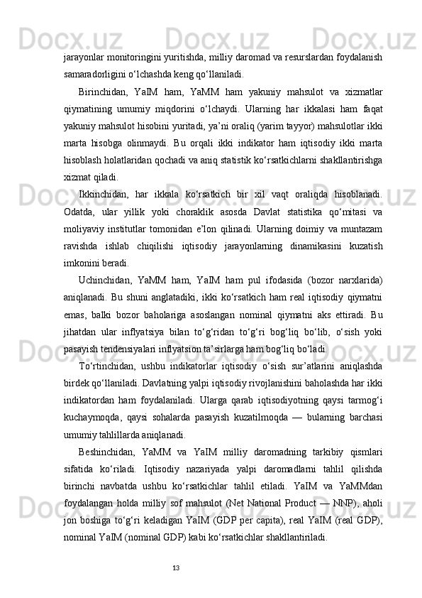 13jarayonlar monitoringini yuritishda, milliy daromad va resurslardan foydalanish
samaradorligini o‘lchashda keng qo‘llaniladi.
Birinchidan,   YaIM   ham,   YaMM   ham   yakuniy   mahsulot   va   xizmatlar
qiymatining   umumiy   miqdorini   o‘lchaydi.   Ularning   har   ikkalasi   ham   faqat
yakuniy mahsulot hisobini yuritadi, ya’ni oraliq (yarim tayyor) mahsulotlar ikki
marta   hisobga   olinmaydi.   Bu   orqali   ikki   indikator   ham   iqtisodiy   ikki   marta
hisoblash holatlaridan qochadi va aniq statistik ko‘rsatkichlarni shakllantirishga
xizmat qiladi.
Ikkinchidan,   har   ikkala   ko‘rsatkich   bir   xil   vaqt   oraliqda   hisoblanadi.
Odatda,   ular   yillik   yoki   choraklik   asosda   Davlat   statistika   qo‘mitasi   va
moliyaviy   institutlar   tomonidan   e’lon   qilinadi.   Ularning   doimiy   va   muntazam
ravishda   ishlab   chiqilishi   iqtisodiy   jarayonlarning   dinamikasini   kuzatish
imkonini beradi.
Uchinchidan,   YaMM   ham,   YaIM   ham   pul   ifodasida   (bozor   narxlarida)
aniqlanadi.   Bu   shuni   anglatadiki,   ikki   ko‘rsatkich   ham   real   iqtisodiy   qiymatni
emas,   balki   bozor   baholariga   asoslangan   nominal   qiymatni   aks   ettiradi.   Bu
jihatdan   ular   inflyatsiya   bilan   to‘g‘ridan   to‘g‘ri   bog‘liq   bo‘lib,   o‘sish   yoki
pasayish tendensiyalari inflyatsion ta’sirlarga ham bog‘liq bo‘ladi.
To‘rtinchidan,   ushbu   indikatorlar   iqtisodiy   o‘sish   sur’atlarini   aniqlashda
birdek qo‘llaniladi. Davlatning yalpi iqtisodiy rivojlanishini baholashda har ikki
indikatordan   ham   foydalaniladi.   Ularga   qarab   iqtisodiyotning   qaysi   tarmog‘i
kuchaymoqda,   qaysi   sohalarda   pasayish   kuzatilmoqda   —   bularning   barchasi
umumiy tahlillarda aniqlanadi.
Beshinchidan,   YaMM   va   YaIM   milliy   daromadning   tarkibiy   qismlari
sifatida   ko‘riladi.   Iqtisodiy   nazariyada   yalpi   daromadlarni   tahlil   qilishda
birinchi   navbatda   ushbu   ko‘rsatkichlar   tahlil   etiladi.   YaIM   va   YaMMdan
foydalangan   holda   milliy   sof   mahsulot   (Net   National   Product   —   NNP),   aholi
jon   boshiga   to‘g‘ri   keladigan   YaIM   (GDP   per   capita),   real   YaIM   (real   GDP),
nominal YaIM (nominal GDP) kabi ko‘rsatkichlar shakllantiriladi. 