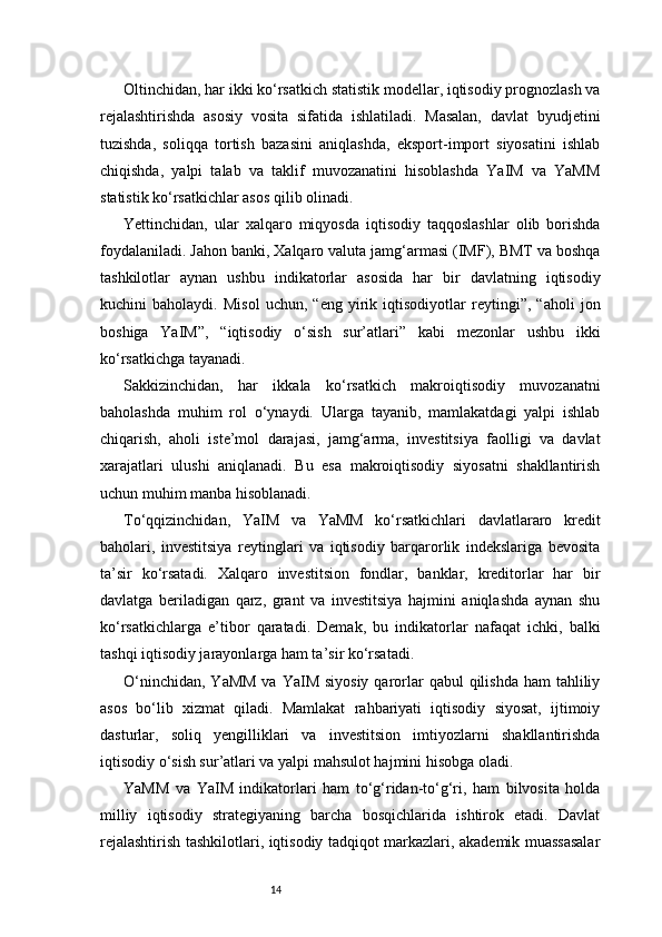 14Oltinchidan, har ikki ko‘rsatkich statistik modellar, iqtisodiy prognozlash va
rejalashtirishda   asosiy   vosita   sifatida   ishlatiladi.   Masalan,   davlat   byudjetini
tuzishda,   soliqqa   tortish   bazasini   aniqlashda,   eksport-import   siyosatini   ishlab
chiqishda,   yalpi   talab   va   taklif   muvozanatini   hisoblashda   YaIM   va   YaMM
statistik ko‘rsatkichlar asos qilib olinadi.
Yettinchidan,   ular   xalqaro   miqyosda   iqtisodiy   taqqoslashlar   olib   borishda
foydalaniladi. Jahon banki, Xalqaro valuta jamg‘armasi (IMF), BMT va boshqa
tashkilotlar   aynan   ushbu   indikatorlar   asosida   har   bir   davlatning   iqtisodiy
kuchini   baholaydi.   Misol   uchun,   “eng   yirik   iqtisodiyotlar   reytingi”,   “aholi   jon
boshiga   YaIM”,   “iqtisodiy   o‘sish   sur’atlari”   kabi   mezonlar   ushbu   ikki
ko‘rsatkichga tayanadi.
Sakkizinchidan,   har   ikkala   ko‘rsatkich   makroiqtisodiy   muvozanatni
baholashda   muhim   rol   o‘ynaydi.   Ularga   tayanib,   mamlakatdagi   yalpi   ishlab
chiqarish,   aholi   iste’mol   darajasi,   jamg‘arma,   investitsiya   faolligi   va   davlat
xarajatlari   ulushi   aniqlanadi.   Bu   esa   makroiqtisodiy   siyosatni   shakllantirish
uchun muhim manba hisoblanadi.
To‘qqizinchidan,   YaIM   va   YaMM   ko‘rsatkichlari   davlatlararo   kredit
baholari,   investitsiya   reytinglari   va   iqtisodiy   barqarorlik   indekslariga   bevosita
ta’sir   ko‘rsatadi.   Xalqaro   investitsion   fondlar,   banklar,   kreditorlar   har   bir
davlatga   beriladigan   qarz,   grant   va   investitsiya   hajmini   aniqlashda   aynan   shu
ko‘rsatkichlarga   e’tibor   qaratadi.   Demak,   bu   indikatorlar   nafaqat   ichki,   balki
tashqi iqtisodiy jarayonlarga ham ta’sir ko‘rsatadi.
O‘ninchidan,  YaMM  va YaIM siyosiy  qarorlar  qabul  qilishda  ham  tahliliy
asos   bo‘lib   xizmat   qiladi.   Mamlakat   rahbariyati   iqtisodiy   siyosat,   ijtimoiy
dasturlar,   soliq   yengilliklari   va   investitsion   imtiyozlarni   shakllantirishda
iqtisodiy o‘sish sur’atlari va yalpi mahsulot hajmini hisobga oladi.
YaMM   va   YaIM   indikatorlari   ham   to‘g‘ridan-to‘g‘ri,   ham   bilvosita   holda
milliy   iqtisodiy   strategiyaning   barcha   bosqichlarida   ishtirok   etadi.   Davlat
rejalashtirish tashkilotlari, iqtisodiy tadqiqot markazlari, akademik muassasalar 