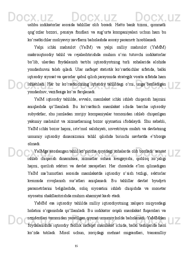 15ushbu   indikatorlar   asosida   tahlillar   olib   boradi.   Hatto   bank   tizimi,   qimmatli
qog‘ozlar   bozori,   pensiya   fondlari   va   sug‘urta   kompaniyalari   uchun   ham   bu
ko‘rsatkichlar moliyaviy xavflarni baholashda asosiy parametr hisoblanadi.
Yalpi   ichki   mahsulot   (YaIM)   va   yalpi   milliy   mahsulot   (YaMM)
makroiqtisodiy   tahlil   va   rejalashtirishda   muhim   o‘rin   tutuvchi   indikatorlar
bo‘lib,   ulardan   foydalanish   tartibi   iqtisodiyotning   turli   sohalarida   alohida
yondashuvni   talab   qiladi.   Ular   nafaqat   statistik   ko‘rsatkichlar   sifatida,   balki
iqtisodiy siyosat va qarorlar qabul qilish jarayonida strategik vosita sifatida ham
ishlatiladi.   Har   bir   ko‘rsatkichning   iqtisodiy   tahlildagi   o‘rni,   unga   beriladigan
yondashuv, vazifasiga ko‘ra farqlanadi.
YaIM   iqtisodiy   tahlilda,   avvalo,   mamlakat   ichki   ishlab   chiqarish   hajmini
aniqlashda   qo‘llaniladi.   Bu   ko‘rsatkich   mamlakat   ichida   barcha   iqtisodiy
subyektlar,   shu   jumladan   xorijiy   kompaniyalar   tomonidan   ishlab   chiqarilgan
yakuniy   mahsulot   va   xizmatlarning   bozor   qiymatini   ifodalaydi.   Shu   sababli,
YaIM  ichki  bozor  hajmi,  iste’mol  salohiyati,  investitsiya   muhiti   va davlatning
umumiy   iqtisodiy   dinamizmini   tahlil   qilishda   birinchi   navbatda   e’tiborga
olinadi.
YaIMga asoslangan tahlil ko‘pincha quyidagi sohalarda olib boriladi: sanoat
ishlab   chiqarish   dinamikasi,   xizmatlar   sohasi   kengayishi,   qishloq   xo‘jaligi
hajmi,   qurilish   sektori   va   davlat   xarajatlari.   Har   chorakda   e’lon   qilinadigan
YaIM   ma’lumotlari   asosida   mamlakatda   iqtisodiy   o‘sish   tezligi,   sektorlar
kesimida   rivojlanish   sur’atlari   aniqlanadi.   Bu   tahlillar   davlat   byudjeti
parametrlarini   belgilashda,   soliq   siyosatini   ishlab   chiqishda   va   monetar
siyosatni shakllantirishda muhim ahamiyat kasb etadi.
YaMM   esa   iqtisodiy   tahlilda   milliy   iqtisodiyotning   xalqaro   miqyosdagi
holatini   o‘rganishda   qo‘llaniladi.   Bu   indikator   orqali   mamlakat   fuqarolari   va
rezidentlari tomonidan yaratilgan qiymat umumiy holda baholanadi. YaMMdan
foydalanishda   iqtisodiy   faollik   nafaqat   mamlakat   ichida,   balki   tashqarida   ham
ko‘zda   tutiladi.   Misol   uchun,   xorijdagi   mehnat   migrantlari,   transmilliy 