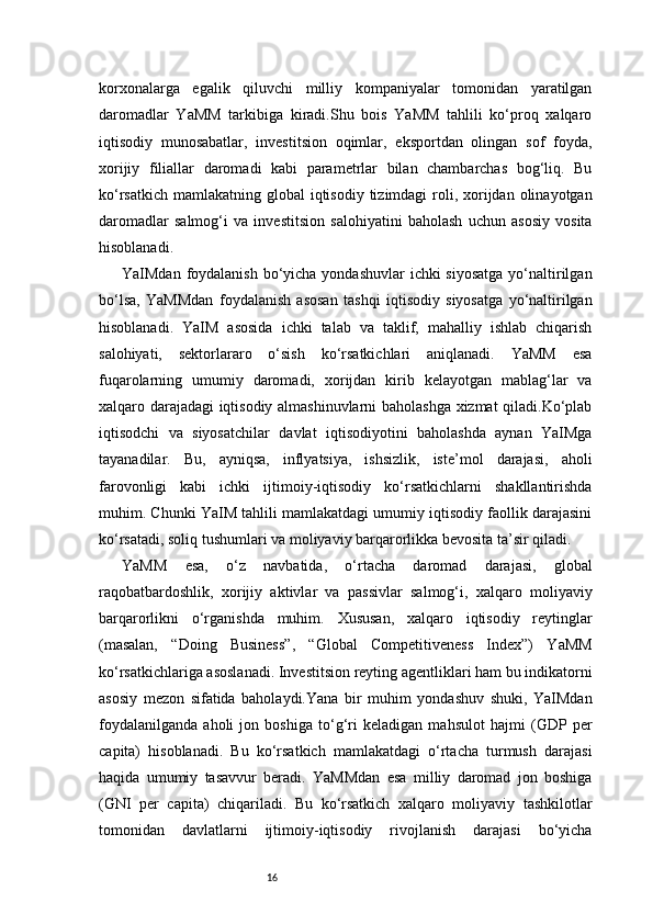 16korxonalarga   egalik   qiluvchi   milliy   kompaniyalar   tomonidan   yaratilgan
daromadlar   YaMM   tarkibiga   kiradi.Shu   bois   YaMM   tahlili   ko‘proq   xalqaro
iqtisodiy   munosabatlar,   investitsion   oqimlar,   eksportdan   olingan   sof   foyda,
xorijiy   filiallar   daromadi   kabi   parametrlar   bilan   chambarchas   bog‘liq.   Bu
ko‘rsatkich  mamlakatning global  iqtisodiy  tizimdagi  roli, xorijdan olinayotgan
daromadlar   salmog‘i   va   investitsion   salohiyatini   baholash   uchun   asosiy   vosita
hisoblanadi.
YaIMdan foydalanish  bo‘yicha yondashuvlar  ichki siyosatga  yo‘naltirilgan
bo‘lsa,   YaMMdan   foydalanish   asosan   tashqi   iqtisodiy   siyosatga   yo‘naltirilgan
hisoblanadi.   YaIM   asosida   ichki   talab   va   taklif,   mahalliy   ishlab   chiqarish
salohiyati,   sektorlararo   o‘sish   ko‘rsatkichlari   aniqlanadi.   YaMM   esa
fuqarolarning   umumiy   daromadi,   xorijdan   kirib   kelayotgan   mablag‘lar   va
xalqaro darajadagi iqtisodiy almashinuvlarni baholashga xizmat qiladi.Ko‘plab
iqtisodchi   va   siyosatchilar   davlat   iqtisodiyotini   baholashda   aynan   YaIMga
tayanadilar.   Bu,   ayniqsa,   inflyatsiya,   ishsizlik,   iste’mol   darajasi,   aholi
farovonligi   kabi   ichki   ijtimoiy-iqtisodiy   ko‘rsatkichlarni   shakllantirishda
muhim. Chunki YaIM tahlili mamlakatdagi umumiy iqtisodiy faollik darajasini
ko‘rsatadi, soliq tushumlari va moliyaviy barqarorlikka bevosita ta’sir qiladi.
YaMM   esa,   o‘z   navbatida,   o‘rtacha   daromad   darajasi,   global
raqobatbardoshlik,   xorijiy   aktivlar   va   passivlar   salmog‘i,   xalqaro   moliyaviy
barqarorlikni   o‘rganishda   muhim.   Xususan,   xalqaro   iqtisodiy   reytinglar
(masalan,   “Doing   Business”,   “Global   Competitiveness   Index”)   YaMM
ko‘rsatkichlariga asoslanadi. Investitsion reyting agentliklari ham bu indikatorni
asosiy   mezon   sifatida   baholaydi.Yana   bir   muhim   yondashuv   shuki,   YaIMdan
foydalanilganda   aholi   jon   boshiga   to‘g‘ri   keladigan   mahsulot   hajmi   (GDP   per
capita)   hisoblanadi.   Bu   ko‘rsatkich   mamlakatdagi   o‘rtacha   turmush   darajasi
haqida   umumiy   tasavvur   beradi.   YaMMdan   esa   milliy   daromad   jon   boshiga
(GNI   per   capita)   chiqariladi.   Bu   ko‘rsatkich   xalqaro   moliyaviy   tashkilotlar
tomonidan   davlatlarni   ijtimoiy-iqtisodiy   rivojlanish   darajasi   bo‘yicha 