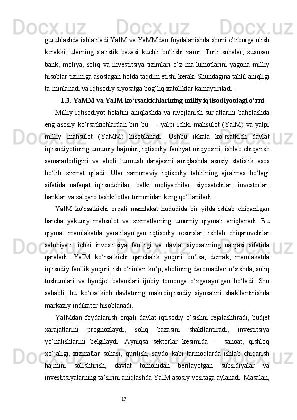 17guruhlashda ishlatiladi.YaIM va YaMMdan foydalanishda shuni e’tiborga olish
kerakki,   ularning   statistik   bazasi   kuchli   bo‘lishi   zarur.   Turli   sohalar,   xususan
bank,   moliya,   soliq   va   investitsiya   tizimlari   o‘z   ma’lumotlarini   yagona   milliy
hisoblar tizimiga asoslagan holda taqdim etishi kerak. Shundagina tahlil aniqligi
ta’minlanadi va iqtisodiy siyosatga bog‘liq xatoliklar kamaytiriladi.
1.3. YaMM va YaIM ko‘rsatkichlarining milliy iqtisodiyotdagi o‘rni
Milliy iqtisodiyot  holatini aniqlashda  va rivojlanish sur’atlarini  baholashda
eng   asosiy   ko‘rsatkichlardan   biri   bu   —   yalpi   ichki   mahsulot   (YaIM)   va   yalpi
milliy   mahsulot   (YaMM)   hisoblanadi.   Ushbu   ikkala   ko‘rsatkich   davlat
iqtisodiyotining umumiy hajmini, iqtisodiy faoliyat miqyosini, ishlab chiqarish
samaradorligini   va   aholi   turmush   darajasini   aniqlashda   asosiy   statistik   asos
bo‘lib   xizmat   qiladi.   Ular   zamonaviy   iqtisodiy   tahlilning   ajralmas   bo‘lagi
sifatida   nafaqat   iqtisodchilar,   balki   moliyachilar,   siyosatchilar,   investorlar,
banklar va xalqaro tashkilotlar tomonidan keng qo‘llaniladi.
YaIM   ko‘rsatkichi   orqali   mamlakat   hududida   bir   yilda   ishlab   chiqarilgan
barcha   yakuniy   mahsulot   va   xizmatlarning   umumiy   qiymati   aniqlanadi.   Bu
qiymat   mamlakatda   yaratilayotgan   iqtisodiy   resurslar,   ishlab   chiqaruvchilar
salohiyati,   ichki   investitsiya   faolligi   va   davlat   siyosatining   natijasi   sifatida
qaraladi.   YaIM   ko‘rsatkichi   qanchalik   yuqori   bo‘lsa,   demak,   mamlakatda
iqtisodiy faollik yuqori, ish o‘rinlari ko‘p, aholining daromadlari o‘sishda, soliq
tushumlari   va   byudjet   balanslari   ijobiy   tomonga   o‘zgarayotgan   bo‘ladi.   Shu
sababli,   bu   ko‘rsatkich   davlatning   makroiqtisodiy   siyosatini   shakllantirishda
markaziy indikator hisoblanadi.
YaIMdan   foydalanish   orqali   davlat   iqtisodiy   o‘sishni   rejalashtiradi,   budjet
xarajatlarini   prognozlaydi,   soliq   bazasini   shakllantiradi,   investitsiya
yo‘nalishlarini   belgilaydi.   Ayniqsa   sektorlar   kesimida   —   sanoat,   qishloq
xo‘jaligi,   xizmatlar   sohasi,   qurilish,   savdo   kabi   tarmoqlarda   ishlab   chiqarish
hajmini   solishtirish,   davlat   tomonidan   berilayotgan   subsidiyalar   va
investitsiyalarning ta’sirini aniqlashda YaIM asosiy vositaga aylanadi. Masalan, 