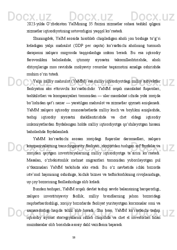 182023-yilda   O‘zbekiston   YaIMining   35   foizini   xizmatlar   sohasi   tashkil   qilgani
xizmatlar iqtisodiyotining ustuvorligini yaqqol ko‘rsatadi.
Shuningdek,   YaIM   asosida   hisoblab   chiqiladigan   aholi   jon   boshiga   to‘g‘ri
keladigan   yalpi   mahsulot   (GDP   per   capita)   ko‘rsatkichi   aholining   turmush
darajasini   xalqaro   miqyosda   taqqoslashga   imkon   beradi.   Bu   esa   iqtisodiy
farovonlikni   baholashda,   ijtimoiy   siyosatni   takomillashtirishda,   aholi
ehtiyojlariga   mos   ravishda   moliyaviy   resurslar   taqsimotini   amalga   oshirishda
muhim o‘rin tutadi.
Yalpi milliy mahsulot (YaMM) esa milliy iqtisodiyotdagi milliy subyektlar
faoliyatini   aks   ettiruvchi   ko‘rsatkichdir.   YaMM   orqali   mamlakat   fuqarolari,
tashkilotlari va kompaniyalari tomonidan — ular mamlakat ichida yoki xorijda
bo‘lishidan qat’i nazar — yaratilgan mahsulot va xizmatlar qiymati aniqlanadi.
YaMM   xalqaro   iqtisodiy   munosabatlarda   milliy   kuch   va   boylikni   aniqlashda,
tashqi   iqtisodiy   siyosatni   shakllantirishda   va   chet   eldagi   iqtisodiy
imkoniyatlardan foydalangan holda milliy iqtisodiyotga qo‘shilayotgan  hissani
baholashda foydalaniladi.
YaMM   ko‘rsatkichi   asosan   xorijdagi   fuqarolar   daromadlari,   xalqaro
kompaniyalarning transchegaraviy faoliyati, eksportdan tushgan sof foydalar va
xorijdan   qaytgan   investitsiyalarning   milliy   iqtisodiyotga   ta’sirini   ko‘rsatadi.
Masalan,   o‘zbekistonlik   mehnat   migrantlari   tomonidan   yuborilayotgan   pul
o‘tkazmalari   YaMM   tarkibida   aks   etadi.   Bu   o‘z   navbatida   ichki   bozorda
iste’mol   hajmining   oshishiga,   kichik   biznes   va  tadbirkorlikning   rivojlanishiga,
uy-joy bozorining faollashishiga olib keladi.
Bundan tashqari, YaMM orqali davlat tashqi savdo balansining barqarorligi,
xalqaro   investitsiyaviy   faollik,   milliy   brendlarning   jahon   bozoridagi
raqobatbardoshligi, xorijiy bozorlarda faoliyat  yuritayotgan korxonalar  soni  va
samaradorligi   haqida   tahlil   olib   boradi.   Shu   bois,   YaMM   ko‘rsatkichi   tashqi
iqtisodiy   siyosat   strategiyalarini   ishlab   chiqishda   va   chet   el   investorlari   bilan
muzokaralar olib borishda asosiy dalil vazifasini bajaradi. 