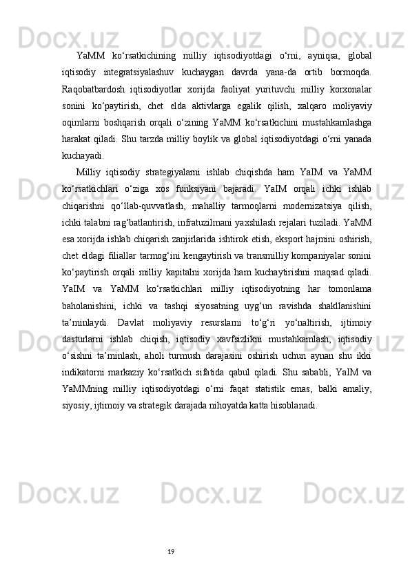 19YaMM   ko‘rsatkichining   milliy   iqtisodiyotdagi   o‘rni,   ayniqsa,   global
iqtisodiy   integratsiyalashuv   kuchaygan   davrda   yana-da   ortib   bormoqda.
Raqobatbardosh   iqtisodiyotlar   xorijda   faoliyat   yurituvchi   milliy   korxonalar
sonini   ko‘paytirish,   chet   elda   aktivlarga   egalik   qilish,   xalqaro   moliyaviy
oqimlarni   boshqarish   orqali   o‘zining   YaMM   ko‘rsatkichini   mustahkamlashga
harakat  qiladi. Shu tarzda  milliy boylik va global  iqtisodiyotdagi  o‘rni  yanada
kuchayadi.
Milliy   iqtisodiy   strategiyalarni   ishlab   chiqishda   ham   YaIM   va   YaMM
ko‘rsatkichlari   o‘ziga   xos   funksiyani   bajaradi.   YaIM   orqali   ichki   ishlab
chiqarishni   qo‘llab-quvvatlash,   mahalliy   tarmoqlarni   modernizatsiya   qilish,
ichki talabni rag‘batlantirish, infratuzilmani yaxshilash rejalari tuziladi. YaMM
esa xorijda ishlab chiqarish zanjirlarida ishtirok etish, eksport hajmini oshirish,
chet eldagi filiallar tarmog‘ini kengaytirish va transmilliy kompaniyalar sonini
ko‘paytirish   orqali   milliy   kapitalni   xorijda   ham   kuchaytirishni   maqsad   qiladi.
YaIM   va   YaMM   ko‘rsatkichlari   milliy   iqtisodiyotning   har   tomonlama
baholanishini,   ichki   va   tashqi   siyosatning   uyg‘un   ravishda   shakllanishini
ta’minlaydi.   Davlat   moliyaviy   resurslarni   to‘g‘ri   yo‘naltirish,   ijtimoiy
dasturlarni   ishlab   chiqish,   iqtisodiy   xavfsizlikni   mustahkamlash,   iqtisodiy
o‘sishni   ta’minlash,   aholi   turmush   darajasini   oshirish   uchun   aynan   shu   ikki
indikatorni   markaziy   ko‘rsatkich   sifatida   qabul   qiladi.   Shu   sababli,   YaIM   va
YaMMning   milliy   iqtisodiyotdagi   o‘rni   faqat   statistik   emas,   balki   amaliy,
siyosiy, ijtimoiy va strategik darajada nihoyatda katta hisoblanadi. 