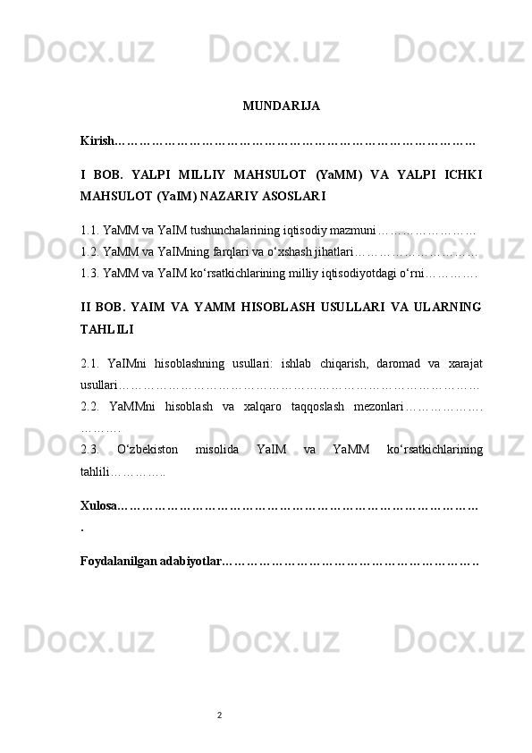 2 MUNDARIJA
Kirish ……………………………………………………………………………
I   BOB.   YALPI   MILLIY   MAHSULOT   (YaMM)   VA   YALPI   ICHKI
MAHSULOT (YaIM) NAZARIY ASOSLARI
1.1. YaMM va YaIM tushunchalarining iqtisodiy mazmuni ……………………
1.2. YaMM va YaIMning farqlari va o‘xshash jihatlari …………………………
1.3. YaMM va YaIM ko‘rsatkichlarining milliy iqtisodiyotdagi o‘rni ………….
II   BOB.   YAIM   VA   YAMM   HISOBLASH   USULLARI   VA   ULARNING
TAHLILI
2.1.   YaIMni   hisoblashning   usullari:   ishlab   chiqarish,   daromad   va   xarajat
usullari ……………………………………………………………………………
2.2.   YaMMni   hisoblash   va   xalqaro   taqqoslash   mezonlari ……………….
……….
2.3.   O‘zbekiston   misolida   YaIM   va   YaMM   ko‘rsatkichlarining
tahlili …………..
Xulosa ……………………………………………………………………………
.
Foydalanilgan adabiyotlar …………………………………………………….. 