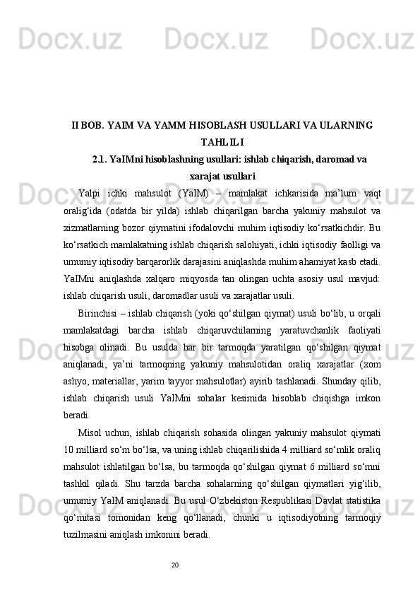 20II BOB. YAIM VA YAMM HISOBLASH USULLARI VA ULARNING
TAHLILI
2.1. YaIMni hisoblashning usullari: ishlab chiqarish, daromad va
xarajat usullari
Yalpi   ichki   mahsulot   (YaIM)   –   mamlakat   ichkarisida   ma’lum   vaqt
oralig‘ida   (odatda   bir   yilda)   ishlab   chiqarilgan   barcha   yakuniy   mahsulot   va
xizmatlarning   bozor   qiymatini   ifodalovchi   muhim   iqtisodiy   ko‘rsatkichdir.   Bu
ko‘rsatkich mamlakatning ishlab chiqarish salohiyati, ichki iqtisodiy faolligi va
umumiy iqtisodiy barqarorlik darajasini aniqlashda muhim ahamiyat kasb etadi.
YaIMni   aniqlashda   xalqaro   miqyosda   tan   olingan   uchta   asosiy   usul   mavjud:
ishlab chiqarish usuli, daromadlar usuli va xarajatlar usuli.
Birinchisi – ishlab chiqarish (yoki qo‘shilgan qiymat) usuli bo‘lib, u orqali
mamlakatdagi   barcha   ishlab   chiqaruvchilarning   yaratuvchanlik   faoliyati
hisobga   olinadi.   Bu   usulda   har   bir   tarmoqda   yaratilgan   qo‘shilgan   qiymat
aniqlanadi,   ya’ni   tarmoqning   yakuniy   mahsulotidan   oraliq   xarajatlar   (xom
ashyo, materiallar, yarim  tayyor  mahsulotlar)  ayirib tashlanadi.  Shunday qilib,
ishlab   chiqarish   usuli   YaIMni   sohalar   kesimida   hisoblab   chiqishga   imkon
beradi.
Misol   uchun,   ishlab   chiqarish   sohasida   olingan   yakuniy   mahsulot   qiymati
10 milliard so‘m bo‘lsa, va uning ishlab chiqarilishida 4 milliard so‘mlik oraliq
mahsulot   ishlatilgan   bo‘lsa,   bu   tarmoqda   qo‘shilgan   qiymat   6   milliard   so‘mni
tashkil   qiladi.   Shu   tarzda   barcha   sohalarning   qo‘shilgan   qiymatlari   yig‘ilib,
umumiy  YaIM   aniqlanadi.   Bu   usul   O‘zbekiston   Respublikasi   Davlat   statistika
qo‘mitasi   tomonidan   keng   qo‘llanadi,   chunki   u   iqtisodiyotning   tarmoqiy
tuzilmasini aniqlash imkonini beradi. 