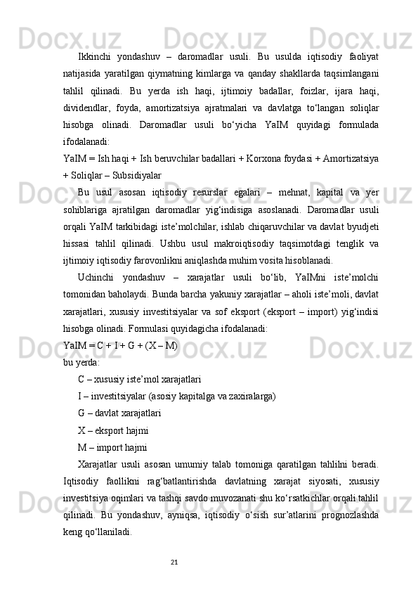 21Ikkinchi   yondashuv   –   daromadlar   usuli.   Bu   usulda   iqtisodiy   faoliyat
natijasida   yaratilgan   qiymatning   kimlarga   va   qanday   shakllarda   taqsimlangani
tahlil   qilinadi.   Bu   yerda   ish   haqi,   ijtimoiy   badallar,   foizlar,   ijara   haqi,
dividendlar,   foyda,   amortizatsiya   ajratmalari   va   davlatga   to‘langan   soliqlar
hisobga   olinadi.   Daromadlar   usuli   bo‘yicha   YaIM   quyidagi   formulada
ifodalanadi:
YaIM = Ish haqi + Ish beruvchilar badallari + Korxona foydasi + Amortizatsiya
+ Soliqlar – Subsidiyalar
Bu   usul   asosan   iqtisodiy   resurslar   egalari   –   mehnat,   kapital   va   yer
sohiblariga   ajratilgan   daromadlar   yig‘indisiga   asoslanadi.   Daromadlar   usuli
orqali YaIM tarkibidagi iste’molchilar, ishlab chiqaruvchilar va davlat byudjeti
hissasi   tahlil   qilinadi.   Ushbu   usul   makroiqtisodiy   taqsimotdagi   tenglik   va
ijtimoiy iqtisodiy farovonlikni aniqlashda muhim vosita hisoblanadi.
Uchinchi   yondashuv   –   xarajatlar   usuli   bo‘lib,   YaIMni   iste’molchi
tomonidan baholaydi. Bunda barcha yakuniy xarajatlar – aholi iste’moli, davlat
xarajatlari,   xususiy   investitsiyalar   va   sof   eksport   (eksport   –   import)   yig‘indisi
hisobga olinadi. Formulasi quyidagicha ifodalanadi:
YaIM = C + I + G + (X – M)
bu yerda:
C – xususiy iste’mol xarajatlari
I – investitsiyalar (asosiy kapitalga va zaxiralarga)
G – davlat xarajatlari
X – eksport hajmi
M – import hajmi
Xarajatlar   usuli   asosan   umumiy   talab   tomoniga   qaratilgan   tahlilni   beradi.
Iqtisodiy   faollikni   rag‘batlantirishda   davlatning   xarajat   siyosati,   xususiy
investitsiya oqimlari va tashqi savdo muvozanati shu ko‘rsatkichlar orqali tahlil
qilinadi.   Bu   yondashuv,   ayniqsa,   iqtisodiy   o‘sish   sur’atlarini   prognozlashda
keng qo‘llaniladi. 