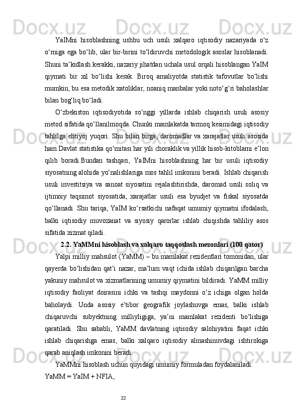 22YaIMni   hisoblashning   ushbu   uch   usuli   xalqaro   iqtisodiy   nazariyada   o‘z
o‘rniga ega bo‘lib, ular bir-birini to‘ldiruvchi metodologik asoslar hisoblanadi.
Shuni ta’kidlash kerakki, nazariy jihatdan uchala usul orqali hisoblangan YaIM
qiymati   bir   xil   bo‘lishi   kerak.   Biroq   amaliyotda   statistik   tafovutlar   bo‘lishi
mumkin, bu esa metodik xatoliklar, noaniq manbalar yoki noto‘g‘ri baholashlar
bilan bog‘liq bo‘ladi.
O‘zbekiston   iqtisodiyotida   so‘nggi   yillarda   ishlab   chiqarish   usuli   asosiy
metod sifatida qo‘llanilmoqda. Chunki mamlakatda tarmoq kesimidagi iqtisodiy
tahlilga ehtiyoj  yuqori. Shu bilan birga, daromadlar  va xarajatlar usuli  asosida
ham Davlat statistika qo‘mitasi har yili choraklik va yillik hisob-kitoblarni e’lon
qilib   boradi.Bundan   tashqari,   YaIMni   hisoblashning   har   bir   usuli   iqtisodiy
siyosatning alohida yo‘nalishlariga mos tahlil imkonini beradi. Ishlab chiqarish
usuli   investitsiya   va   sanoat   siyosatini   rejalashtirishda,   daromad   usuli   soliq   va
ijtimoiy   taqsimot   siyosatida,   xarajatlar   usuli   esa   byudjet   va   fiskal   siyosatda
qo‘llanadi.  Shu tariqa,  YaIM  ko‘rsatkichi   nafaqat  umumiy qiymatni   ifodalash,
balki   iqtisodiy   muvozanat   va   siyosiy   qarorlar   ishlab   chiqishda   tahliliy   asos
sifatida xizmat qiladi.
2.2. YaMMni hisoblash va xalqaro taqqoslash mezonlari (100 qator)
Yalpi milliy mahsulot (YaMM) – bu mamlakat rezidentlari tomonidan, ular
qayerda   bo‘lishidan   qat’i   nazar,   ma’lum   vaqt   ichida   ishlab   chiqarilgan   barcha
yakuniy mahsulot va xizmatlarining umumiy qiymatini bildiradi. YaMM milliy
iqtisodiy   faoliyat   doirasini   ichki   va   tashqi   maydonni   o‘z   ichiga   olgan   holda
baholaydi.   Unda   asosiy   e’tibor   geografik   joylashuvga   emas,   balki   ishlab
chiqaruvchi   subyektning   milliyligiga,   ya’ni   mamlakat   rezidenti   bo‘lishiga
qaratiladi.   Shu   sababli,   YaMM   davlatning   iqtisodiy   salohiyatini   faqat   ichki
ishlab   chiqarishga   emas,   balki   xalqaro   iqtisodiy   almashinuvdagi   ishtirokiga
qarab aniqlash imkonini beradi.
YaMMni hisoblash uchun quyidagi umumiy formuladan foydalaniladi:
YaMM = YaIM + NFIA, 