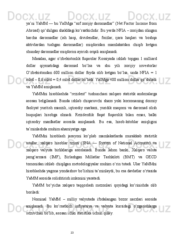23ya’ni YaMM — bu YaIMga “sof xorijiy daromadlar” (Net Factor Income from
Abroad) qo‘shilgan shakldagi ko‘rsatkichdir. Bu yerda NFIA – xorijdan olingan
barcha   daromadlar   (ish   haqi,   dividendlar,   foizlar,   ijara   haqlari   va   boshqa
aktivlardan   tushgan   daromadlar)   miqdoridan   mamlakatdan   chiqib   ketgan
shunday daromadlar miqdorini ayirish orqali aniqlanadi.
Masalan,   agar   o‘zbekistonlik   fuqarolar   Rossiyada   ishlab   topgan   1   milliard
dollar   qiymatidagi   daromad   bo‘lsa   va   shu   yili   xorijiy   investorlar
O‘zbekistondan   600   million   dollar   foyda   olib   ketgan   bo‘lsa,   unda   NFIA   =   1
mlrd – 0,6 mlrd = 0,4 mlrd dollar bo‘ladi. YaIMga 400 million dollar qo‘shiladi
va YaMM aniqlanadi.
YaMMni   hisoblashda   “rezident”   tushunchasi   xalqaro   statistik   andozalarga
asosan   belgilanadi.   Bunda   ishlab   chiqaruvchi   shaxs   yoki   korxonaning   doimiy
faoliyat   yuritish   manzili,   iqtisodiy  markazi,   yuridik   maqomi   va   daromad  olish
huquqlari   hisobga   olinadi.   Rezidentlik   faqat   fuqarolik   bilan   emas,   balki
iqtisodiy   manfaatlar   asosida   aniqlanadi.   Bu   esa,   hisob-kitoblar   aniqligini
ta’minlashda muhim ahamiyatga ega.
YaMMni   hisoblash   jarayoni   ko‘plab   mamlakatlarda   murakkab   statistik
usullar,   xalqaro   hisoblar   tizimi   (SNA   —   System   of   National   Accounts)   va
xalqaro   valyuta   birliklariga   asoslanadi.   Bunda   Jahon   banki,   Xalqaro   valuta
jamg‘armasi   (IMF),   Birlashgan   Millatlar   Tashkiloti   (BMT)   va   OECD
tomonidan ishlab chiqilgan metodologiyalar muhim o‘rin tutadi. Ular YaMMni
hisoblashda yagona yondashuv bo‘lishini ta’minlaydi, bu esa davlatlar o‘rtasida
YaMM asosida solishtirish imkonini yaratadi.
YaMM   bo‘yicha   xalqaro   taqqoslash   mezonlari   quyidagi   ko‘rinishda   olib
boriladi:
Nominal   YaMM   –   milliy   valyutada   ifodalangan   bozor   narxlari   asosida
aniqlanadi.   Bu   ko‘rsatkich   inflyatsiya   va   valyuta   kursidagi   o‘zgarishlarga
sezuvchan bo‘lib, asosan ichki statistika uchun qulay. 