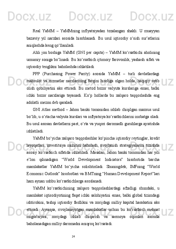 24Real   YaMM   –   YaMMning   inflyatsiyadan   tozalangan   shakli.   U   muayyan
bazaviy   yil   narxlari   asosida   hisoblanadi.   Bu   usul   iqtisodiy   o‘sish   sur’atlarini
aniqlashda keng qo‘llaniladi.
Ahli jon boshiga YaMM  (GNI per capita)  – YaMM  ko‘rsatkichi  aholining
umumiy soniga bo‘linadi. Bu ko‘rsatkich ijtimoiy farovonlik, yashash sifati va
iqtisodiy tenglikni baholashda ishlatiladi.
PPP   (Purchasing   Power   Parity)   asosida   YaMM   –   turli   davlatlardagi
mahsulot   va   xizmatlar   narxlarining   farqini   hisobga   olgan   holda,   haqiqiy   sotib
olish   qobiliyatini   aks   ettiradi.   Bu   metod   bozor   valyuta   kurslariga   emas,   balki
ichki   bozor   narxlariga   tayanadi.   Ko‘p   hollarda   bu   xalqaro   taqqoslashda   eng
adolatli mezon deb qaraladi.
GNI   Atlas   method   –   Jahon   banki   tomonidan   ishlab   chiqilgan   maxsus   usul
bo‘lib, u o‘rtacha valyuta kurslari va inflyatsiya ko‘rsatkichlarini inobatga oladi.
Bu usul asosan davlatlarni past, o‘rta va yuqori daromadli guruhlarga ajratishda
ishlatiladi.
YaMM bo‘yicha xalqaro taqqoslashlar ko‘pincha iqtisodiy reytinglar, kredit
layoqatlari,   investitsiya   muhitini   baholash,   rivojlanish   strategiyalarini   tuzishda
asosiy ko‘rsatkich sifatida ishlatiladi. Masalan, Jahon banki tomonidan har yili
e’lon   qilinadigan   “World   Development   Indicators”   hisobotida   barcha
mamlakatlar   YaMM   bo‘yicha   solishtiriladi.   Shuningdek,   IMFning   “World
Economic Outlook” hisobotlari va BMTning “Human Development Report”lari
ham aynan ushbu ko‘rsatkichlarga asoslanadi.
YaMM   ko‘rsatkichining   xalqaro   taqqoslashlardagi   afzalligi   shundaki,   u
mamlakat iqtisodiyotining faqat ichki salohiyatini emas, balki global tizimdagi
ishtirokini,   tashqi   iqtisodiy   faollikni   va   xorijdagi   milliy   kapital   harakatini   aks
ettiradi.   Ayniqsa,   rivojlanayotgan   mamlakatlar   uchun   bu   ko‘rsatkich   mehnat
migratsiyasi,   xorijdagi   ishlab   chiqarish   va   sarmoya   oqimlari   asosida
baholanadigan milliy daromadni aniqroq ko‘rsatadi. 