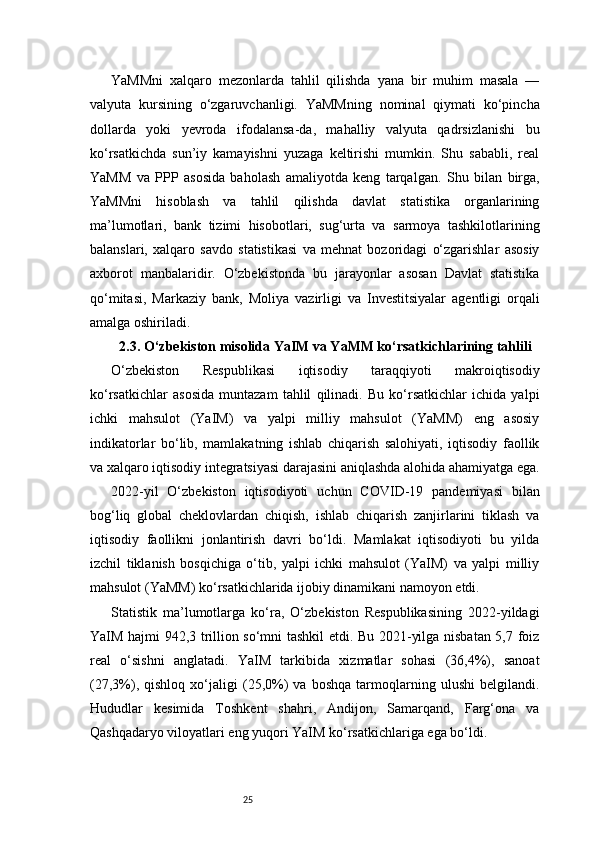 25YaMMni   xalqaro   mezonlarda   tahlil   qilishda   yana   bir   muhim   masala   —
valyuta   kursining   o‘zgaruvchanligi.   YaMMning   nominal   qiymati   ko‘pincha
dollarda   yoki   yevroda   ifodalansa-da,   mahalliy   valyuta   qadrsizlanishi   bu
ko‘rsatkichda   sun’iy   kamayishni   yuzaga   keltirishi   mumkin.   Shu   sababli,   real
YaMM   va   PPP   asosida   baholash   amaliyotda   keng   tarqalgan.   Shu   bilan   birga,
YaMMni   hisoblash   va   tahlil   qilishda   davlat   statistika   organlarining
ma’lumotlari,   bank   tizimi   hisobotlari,   sug‘urta   va   sarmoya   tashkilotlarining
balanslari,   xalqaro   savdo   statistikasi   va   mehnat   bozoridagi   o‘zgarishlar   asosiy
axborot   manbalaridir.   O‘zbekistonda   bu   jarayonlar   asosan   Davlat   statistika
qo‘mitasi,   Markaziy   bank,   Moliya   vazirligi   va   Investitsiyalar   agentligi   orqali
amalga oshiriladi.
2.3. O‘zbekiston misolida YaIM va YaMM ko‘rsatkichlarining tahlili
O‘zbekiston   Respublikasi   iqtisodiy   taraqqiyoti   makroiqtisodiy
ko‘rsatkichlar   asosida   muntazam   tahlil   qilinadi.   Bu   ko‘rsatkichlar   ichida   yalpi
ichki   mahsulot   (YaIM)   va   yalpi   milliy   mahsulot   (YaMM)   eng   asosiy
indikatorlar   bo‘lib,   mamlakatning   ishlab   chiqarish   salohiyati,   iqtisodiy   faollik
va xalqaro iqtisodiy integratsiyasi darajasini aniqlashda alohida ahamiyatga ega.
2022-yil   O‘zbekiston   iqtisodiyoti   uchun   COVID-19   pandemiyasi   bilan
bog‘liq   global   cheklovlardan   chiqish,   ishlab   chiqarish   zanjirlarini   tiklash   va
iqtisodiy   faollikni   jonlantirish   davri   bo‘ldi.   Mamlakat   iqtisodiyoti   bu   yilda
izchil   tiklanish   bosqichiga   o‘tib,   yalpi   ichki   mahsulot   (YaIM)   va   yalpi   milliy
mahsulot (YaMM) ko‘rsatkichlarida ijobiy dinamikani namoyon etdi.
Statistik   ma’lumotlarga   ko‘ra,   O‘zbekiston   Respublikasining   2022-yildagi
YaIM hajmi 942,3 trillion so‘mni tashkil etdi. Bu 2021-yilga nisbatan 5,7 foiz
real   o‘sishni   anglatadi.   YaIM   tarkibida   xizmatlar   sohasi   (36,4%),   sanoat
(27,3%),   qishloq   xo‘jaligi   (25,0%)   va   boshqa   tarmoqlarning   ulushi   belgilandi.
Hududlar   kesimida   Toshkent   shahri,   Andijon,   Samarqand,   Farg‘ona   va
Qashqadaryo viloyatlari eng yuqori YaIM ko‘rsatkichlariga ega bo‘ldi. 