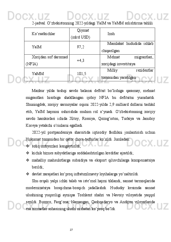 272-jadval. O‘zbekistonning 2022-yildagi YaIM va YaMM solishtirma tahlili
Ko‘rsatkichlar Qiymat
(mlrd USD) Izoh
YaIM 97,2 Mamlakat   hududida   ishlab
chiqarilgan
Xorijdan sof daromad
(NFIA) +4,3 Mehnat   migrantlari,
xorijdagi investitsiya
YaMM 101,5 Milliy   rezidentlar
tomonidan yaratilgan
Mazkur   yilda   tashqi   savdo   balansi   defitsit   bo‘lishiga   qaramay,   mehnat
migrantlari   hisobiga   shakllangan   ijobiy   NFIA   bu   defitsitni   yumshatdi.
Shuningdek,   xorijiy   sarmoyalar   oqimi   2022-yilda   2,9   milliard   dollarni   tashkil
etib,   YaIM   hajmini   oshirishda   muhim   rol   o‘ynadi.   O‘zbekistonning   xorijiy
savdo   hamkorlari   ichida   Xitoy,   Rossiya,   Qozog‘iston,   Turkiya   va   Janubiy
Koreya yetakchi o‘rinlarni egalladi.
2022-yil   postpandemiya   sharoitida   iqtisodiy   faollikni   jonlantirish   uchun
Hukumat tomonidan bir qator chora-tadbirlar ko‘rildi. Jumladan:
 soliq imtiyozlari kengaytirildi;
 kichik biznes subyektlariga soddalashtirilgan kreditlar ajratildi;
 mahalliy   mahsulotlarga   subsidiya   va   eksport   qiluvchilarga   kompensatsiya
berildi;
 davlat xarajatlari ko‘proq infratuzilmaviy loyihalarga yo‘naltirildi.
Shu orqali yalpi ichki talab va iste’mol hajmi tiklandi, sanoat tarmoqlarida
modernizatsiya   bosqichma-bosqich   jadallashdi.   Hududiy   kesimda   sanoat
ulushining   yuqoriligi   ayniqsa   Toshkent   shahri   va   Navoiy   viloyatida   yaqqol
sezildi.   Buxoro,   Farg‘ona,   Namangan,   Qashqadaryo   va   Andijon   viloyatlarida
esa xizmatlar sohasining ulushi nisbatan ko‘proq bo‘ldi. 