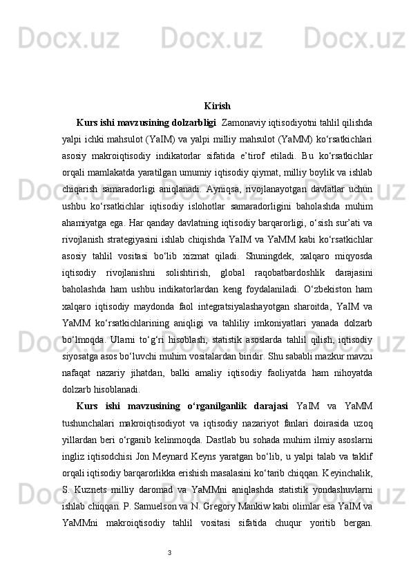 3 Kirish
Kurs ishi mavzusining dolzarbligi    Zamonaviy iqtisodiyotni tahlil qilishda
yalpi ichki mahsulot (YaIM) va yalpi milliy mahsulot (YaMM) ko‘rsatkichlari
asosiy   makroiqtisodiy   indikatorlar   sifatida   e’tirof   etiladi.   Bu   ko‘rsatkichlar
orqali mamlakatda yaratilgan umumiy iqtisodiy qiymat, milliy boylik va ishlab
chiqarish   samaradorligi   aniqlanadi.   Ayniqsa,   rivojlanayotgan   davlatlar   uchun
ushbu   ko‘rsatkichlar   iqtisodiy   islohotlar   samaradorligini   baholashda   muhim
ahamiyatga ega. Har qanday davlatning iqtisodiy barqarorligi, o‘sish sur’ati va
rivojlanish strategiyasini  ishlab chiqishda YaIM va YaMM  kabi  ko‘rsatkichlar
asosiy   tahlil   vositasi   bo‘lib   xizmat   qiladi.   Shuningdek,   xalqaro   miqyosda
iqtisodiy   rivojlanishni   solishtirish,   global   raqobatbardoshlik   darajasini
baholashda   ham   ushbu   indikatorlardan   keng   foydalaniladi.   O‘zbekiston   ham
xalqaro   iqtisodiy   maydonda   faol   integratsiyalashayotgan   sharoitda,   YaIM   va
YaMM   ko‘rsatkichlarining   aniqligi   va   tahliliy   imkoniyatlari   yanada   dolzarb
bo‘lmoqda.   Ularni   to‘g‘ri   hisoblash,   statistik   asoslarda   tahlil   qilish,   iqtisodiy
siyosatga asos bo‘luvchi muhim vositalardan biridir. Shu sababli mazkur mavzu
nafaqat   nazariy   jihatdan,   balki   amaliy   iqtisodiy   faoliyatda   ham   nihoyatda
dolzarb hisoblanadi.
Kurs   ishi   mavzusining   o‘rganilganlik   darajasi   YaIM   va   YaMM
tushunchalari   makroiqtisodiyot   va   iqtisodiy   nazariyot   fanlari   doirasida   uzoq
yillardan   beri   o‘rganib   kelinmoqda.   Dastlab   bu   sohada   muhim   ilmiy   asoslarni
ingliz   iqtisodchisi   Jon   Meynard   Keyns   yaratgan   bo‘lib,   u   yalpi   talab   va   taklif
orqali iqtisodiy barqarorlikka erishish masalasini ko‘tarib chiqqan. Keyinchalik,
S.   Kuznets   milliy   daromad   va   YaMMni   aniqlashda   statistik   yondashuvlarni
ishlab chiqqan. P. Samuelson va N. Gregory Mankiw kabi olimlar esa YaIM va
YaMMni   makroiqtisodiy   tahlil   vositasi   sifatida   chuqur   yoritib   bergan. 