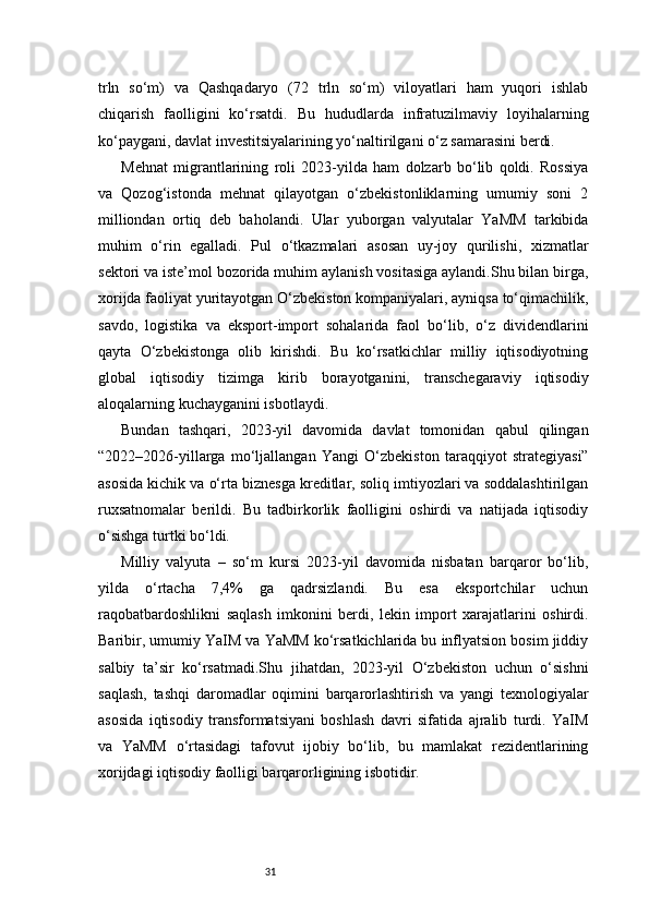 31trln   so‘m)   va   Qashqadaryo   (72   trln   so‘m)   viloyatlari   ham   yuqori   ishlab
chiqarish   faolligini   ko‘rsatdi.   Bu   hududlarda   infratuzilmaviy   loyihalarning
ko‘paygani, davlat investitsiyalarining yo‘naltirilgani o‘z samarasini berdi.
Mehnat   migrantlarining   roli   2023-yilda   ham   dolzarb   bo‘lib   qoldi.   Rossiya
va   Qozog‘istonda   mehnat   qilayotgan   o‘zbekistonliklarning   umumiy   soni   2
milliondan   ortiq   deb   baholandi.   Ular   yuborgan   valyutalar   YaMM   tarkibida
muhim   o‘rin   egalladi.   Pul   o‘tkazmalari   asosan   uy-joy   qurilishi,   xizmatlar
sektori va iste’mol bozorida muhim aylanish vositasiga aylandi.Shu bilan birga,
xorijda faoliyat yuritayotgan O‘zbekiston kompaniyalari, ayniqsa to‘qimachilik,
savdo,   logistika   va   eksport-import   sohalarida   faol   bo‘lib,   o‘z   dividendlarini
qayta   O‘zbekistonga   olib   kirishdi.   Bu   ko‘rsatkichlar   milliy   iqtisodiyotning
global   iqtisodiy   tizimga   kirib   borayotganini,   transchegaraviy   iqtisodiy
aloqalarning kuchayganini isbotlaydi.
Bundan   tashqari,   2023-yil   davomida   davlat   tomonidan   qabul   qilingan
“2022–2026-yillarga   mo‘ljallangan   Yangi   O‘zbekiston   taraqqiyot   strategiyasi”
asosida kichik va o‘rta biznesga kreditlar, soliq imtiyozlari va soddalashtirilgan
ruxsatnomalar   berildi.   Bu   tadbirkorlik   faolligini   oshirdi   va   natijada   iqtisodiy
o‘sishga turtki bo‘ldi.
Milliy   valyuta   –   so‘m   kursi   2023-yil   davomida   nisbatan   barqaror   bo‘lib,
yilda   o‘rtacha   7,4%   ga   qadrsizlandi.   Bu   esa   eksportchilar   uchun
raqobatbardoshlikni   saqlash   imkonini   berdi,   lekin   import   xarajatlarini   oshirdi.
Baribir, umumiy YaIM va YaMM ko‘rsatkichlarida bu inflyatsion bosim jiddiy
salbiy   ta’sir   ko‘rsatmadi.Shu   jihatdan,   2023-yil   O‘zbekiston   uchun   o‘sishni
saqlash,   tashqi   daromadlar   oqimini   barqarorlashtirish   va   yangi   texnologiyalar
asosida   iqtisodiy   transformatsiyani   boshlash   davri   sifatida   ajralib   turdi.   YaIM
va   YaMM   o‘rtasidagi   tafovut   ijobiy   bo‘lib,   bu   mamlakat   rezidentlarining
xorijdagi iqtisodiy faolligi barqarorligining isbotidir.