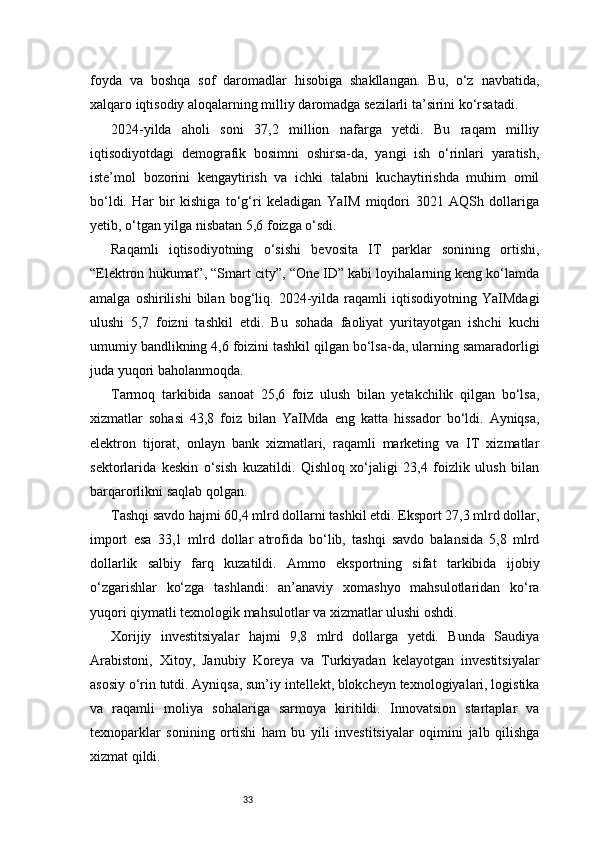 33foyda   va   boshqa   sof   daromadlar   hisobiga   shakllangan.   Bu,   o‘z   navbatida,
xalqaro iqtisodiy aloqalarning milliy daromadga sezilarli ta’sirini ko‘rsatadi.
2024-yilda   aholi   soni   37,2   million   nafarga   yetdi.   Bu   raqam   milliy
iqtisodiyotdagi   demografik   bosimni   oshirsa-da,   yangi   ish   o‘rinlari   yaratish,
iste’mol   bozorini   kengaytirish   va   ichki   talabni   kuchaytirishda   muhim   omil
bo‘ldi.   Har   bir   kishiga   to‘g‘ri   keladigan   YaIM   miqdori   3021   AQSh   dollariga
yetib, o‘tgan yilga nisbatan 5,6 foizga o‘sdi.
Raqamli   iqtisodiyotning   o‘sishi   bevosita   IT   parklar   sonining   ortishi,
“Elektron hukumat”, “Smart city”, “One ID” kabi loyihalarning keng ko‘lamda
amalga   oshirilishi   bilan   bog‘liq.   2024-yilda   raqamli   iqtisodiyotning   YaIMdagi
ulushi   5,7   foizni   tashkil   etdi.   Bu   sohada   faoliyat   yuritayotgan   ishchi   kuchi
umumiy bandlikning 4,6 foizini tashkil qilgan bo‘lsa-da, ularning samaradorligi
juda yuqori baholanmoqda.
Tarmoq   tarkibida   sanoat   25,6   foiz   ulush   bilan   yetakchilik   qilgan   bo‘lsa,
xizmatlar   sohasi   43,8   foiz   bilan   YaIMda   eng   katta   hissador   bo‘ldi.   Ayniqsa,
elektron   tijorat,   onlayn   bank   xizmatlari,   raqamli   marketing   va   IT   xizmatlar
sektorlarida   keskin   o‘sish   kuzatildi.   Qishloq   xo‘jaligi   23,4   foizlik   ulush   bilan
barqarorlikni saqlab qolgan.
Tashqi savdo hajmi 60,4 mlrd dollarni tashkil etdi. Eksport 27,3 mlrd dollar,
import   esa   33,1   mlrd   dollar   atrofida   bo‘lib,   tashqi   savdo   balansida   5,8   mlrd
dollarlik   salbiy   farq   kuzatildi.   Ammo   eksportning   sifat   tarkibida   ijobiy
o‘zgarishlar   ko‘zga   tashlandi:   an’anaviy   xomashyo   mahsulotlaridan   ko‘ra
yuqori qiymatli texnologik mahsulotlar va xizmatlar ulushi oshdi.
Xorijiy   investitsiyalar   hajmi   9,8   mlrd   dollarga   yetdi.   Bunda   Saudiya
Arabistoni,   Xitoy,   Janubiy   Koreya   va   Turkiyadan   kelayotgan   investitsiyalar
asosiy o‘rin tutdi. Ayniqsa, sun’iy intellekt, blokcheyn texnologiyalari, logistika
va   raqamli   moliya   sohalariga   sarmoya   kiritildi.   Innovatsion   startaplar   va
texnoparklar   sonining   ortishi   ham   bu   yili   investitsiyalar   oqimini   jalb   qilishga
xizmat qildi. 