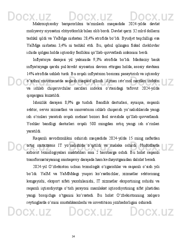 34Makroiqtisodiy   barqarorlikni   ta’minlash   maqsadida   2024-yilda   davlat
moliyaviy siyosatini ehtiyotkorlik bilan olib bordi. Davlat qarzi 32 mlrd dollarni
tashkil qildi va YaIMga nisbatan 28,4% atrofida bo‘ldi. Byudjet taqchilligi esa
YaIMga   nisbatan   3,4%   ni   tashkil   etdi.   Bu,   qabul   qilingan   fiskal   cheklovlar
ichida qolgan holda iqtisodiy faollikni qo‘llab-quvvatlash imkonini berdi.
Inflyatsiya   darajasi   yil   yakunida   9,3%   atrofida   bo‘ldi.   Markaziy   bank
inflyatsiyaga qarshi pul-kredit siyosatini davom ettirgan holda, asosiy stavkani
14% atrofida ushlab turdi. Bu orqali inflyatsion bosimni pasaytirish va iqtisodiy
o‘sishni   muvozanatda  saqlash  maqsad   qilindi.  Aynan  iste’mol  narxlari   indeksi
va   ishlab   chiqaruvchilar   narxlari   indeksi   o‘rtasidagi   tafovut   2024-yilda
qisqargani kuzatildi.
Ishsizlik   darajasi   8,9%   ga   tushdi.   Bandlik   dasturlari,   ayniqsa,   raqamli
sektor,   servis   xizmatlari   va   innovatsion   ishlab   chiqarish   yo‘nalishlarida   yangi
ish   o‘rinlari   yaratish   orqali   mehnat   bozori   faol   ravishda   qo‘llab-quvvatlandi.
Yoshlar   bandligi   dasturlari   orqali   500   mingdan   ortiq   yangi   ish   o‘rinlari
yaratildi.
Raqamli   savodxonlikni   oshirish   maqsadida   2024-yilda   15   ming   nafardan
ortiq   mutaxassis   IT   yo‘nalishida   o‘qitildi   va   malaka   oshirdi.   Hududlarda
axborot   texnologiyalari   maktablari   soni   2   barobarga   oshdi.   Bu   holat   raqamli
transformatsiyaning mintaqaviy darajada ham kechayotganidan dalolat beradi.
2024-yil   O‘zbekiston   uchun   texnologik   o‘zgarishlar   va   raqamli   o‘sish   yili
bo‘ldi.   YaIM   va   YaMMdagi   yuqori   ko‘rsatkichlar,   xizmatlar   sektorining
kengayishi,   eksport   sifati   yaxshilanishi,   IT   xizmatlar   eksportining   oshishi   va
raqamli   iqtisodiyotga   o‘tish   jarayoni   mamlakat   iqtisodiyotining   sifat   jihatidan
yangi   bosqichga   o‘tganini   ko‘rsatadi.   Bu   holat   O‘zbekistonning   xalqaro
reytinglarda o‘rnini mustahkamlashi va investitsion jozibadorligini oshiradi. 