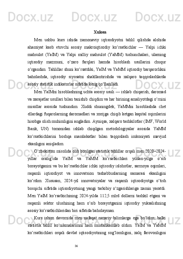 36 Xulosa
Men   ushbu   kurs   ishida   zamonaviy   iqtisodiyotni   tahlil   qilishda   alohida
ahamiyat   kasb   etuvchi   asosiy   makroiqtisodiy   ko‘rsatkichlar   —   Yalpi   ichki
mahsulot   (YaIM)   va   Yalpi   milliy   mahsulot   (YaMM)   tushunchalari,   ularning
iqtisodiy   mazmuni,   o‘zaro   farqlari   hamda   hisoblash   usullarini   chuqur
o‘rgandim. Tahlillar shuni ko‘rsatdiki, YaIM va YaMM iqtisodiy barqarorlikni
baholashda,   iqtisodiy   siyosatni   shakllantirishda   va   xalqaro   taqqoslashlarda
asosiy statistik indikatorlar sifatida keng qo‘llaniladi.
Men YaIMni hisoblashning uchta asosiy usuli — ishlab chiqarish, daromad
va xarajatlar usullari bilan tanishib chiqdim va har birining amaliyotdagi o‘rnini
misollar   asosida   tushundim.   Xuddi   shuningdek,   YaMMni   hisoblashda   chet
ellardagi fuqarolarning daromadlari va xorijga chiqib ketgan kapital oqimlarini
hisobga olish muhimligini angladim. Ayniqsa, xalqaro tashkilotlar (IMF, World
Bank,   UN)   tomonidan   ishlab   chiqilgan   metodologiyalar   asosida   YaMM
ko‘rsatkichlarini   boshqa   mamlakatlar   bilan   taqqoslash   imkoniyati   mavjud
ekanligini aniqladim.
O‘zbekiston misolida olib borilgan statistik tahlillar orqali men 2020–2024-
yillar   oralig‘ida   YaIM   va   YaMM   ko‘rsatkichlari   yildan-yilga   o‘sib
borayotganini va bu ko‘rsatkichlar ichki iqtisodiy islohotlar, sarmoya oqimlari,
raqamli   iqtisodiyot   va   innovatsion   tashabbuslarning   samarasi   ekanligini
ko‘rdim.   Xususan,   2024-yil   innovatsiyalar   va   raqamli   iqtisodiyotga   o‘tish
bosqichi   sifatida   iqtisodiyotning   yangi   tarkibiy   o‘zgarishlariga   zamin   yaratdi.
Men   YaIM   ko‘rsatkichining   2024-yilda   112,5   mlrd   dollarni   tashkil   etgani   va
raqamli   sektor   ulushining   ham   o‘sib   borayotganini   iqtisodiy   yuksalishning
asosiy ko‘rsatkichlaridan biri sifatida baholayman.
Kurs   ishim   davomida   men   nafaqat   nazariy   bilimlarga   ega   bo‘ldim,   balki
statistik   tahlil   ko‘nikmalarimni   ham   mustahkamlab   oldim.   YaIM   va   YaMM
ko‘rsatkichlari   orqali   davlat   iqtisodiyotining   sog‘lomligini,   xalq   farovonligini 