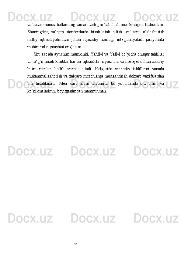 37va bozor munosabatlarining samaradorligini baholash mumkinligini tushundim.
Shuningdek,   xalqaro   standartlarda   hisob-kitob   qilish   usullarini   o‘zlashtirish
milliy   iqtisodiyotimizni   jahon   iqtisodiy   tizimiga   integratsiyalash   jarayonida
muhim rol o‘ynashini angladim.
Shu asosda aytishim mumkinki, YaMM va YaIM bo‘yicha chuqur tahlillar
va to‘g‘ri hisob-kitoblar har bir iqtisodchi, siyosatchi va menejer uchun zaruriy
bilim   manbai   bo‘lib   xizmat   qiladi.   Kelgusida   iqtisodiy   tahlillarni   yanada
mukammallashtirish va xalqaro mezonlarga moslashtirish  dolzarb vazifalardan
biri   hisoblanadi.   Men   kurs   ishim   davomida   bu   yo‘nalishda   o‘z   bilim   va
ko‘nikmalarimni boyitganimdan mamnunman. 