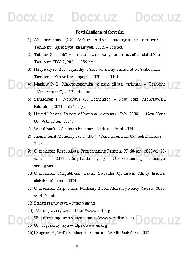 38 Foydalanilgan adabiyotlar
1) Abduraxmonov   Q.X.   Makroiqtisodiyot:   nazariyasi   va   amaliyoti.   –
Toshkent: “Iqtisodiyot” nashriyoti, 2022. – 368 bet.
2) Tolipov   S.H.   Milliy   hisoblar   tizimi   va   yalpi   mahsulotlar   statistikasi.   –
Toshkent: TDYU, 2021. – 285 bet.
3) Haqberdiyev   B.H.   Iqtisodiy   o‘sish   va   milliy   mahsulot   ko‘rsatkichlari.   –
Toshkent: “Fan va texnologiya”, 2020. – 240 bet.
4) Mankiw   N.G.   Makroekonomika   (o‘zbek   tilidagi   tarjima).   –   Toshkent:
“Akademnashr”, 2019. – 420 bet.
5) Samuelson   P.,   Nordhaus   W.   Economics.   –   New   York:   McGraw-Hill
Education, 2021. – 656 pages.
6) United   Nations.   System   of   National   Accounts   (SNA   2008).   –   New   York:
UN Publication, 2014.
7) World Bank. Uzbekistan Economic Update. – April 2024.
8) International Monetary Fund (IMF). World Economic Outlook Database. –
2023.
9) O‘zbekiston   Respublikasi   Prezidentining   Farmoni   PF-60-son,   2022-yil   28-
yanvar.   “2022–2026-yillarda   yangi   O‘zbekistonning   taraqqiyot
strategiyasi”.
10) O‘zbekiston   Respublikasi   Davlat   Statistika   Qo‘mitasi.   Milliy   hisoblar
statistik to‘plami – 2024.
11) O‘zbekiston Respublikasi Markaziy Banki. Monetary Policy Review, 2023-
yil 4-chorak.
12) Stat.uz rasmiy sayti – https://stat.uz
13) IMF.org rasmiy sayti – https://www.imf.org
14) Worldbank.org rasmiy sayti – https://www.worldbank.org
15) UN.org rasmiy sayti – https://www.un.org
16) Krugman P., Wells R. Macroeconomics. – Worth Publishers, 2022. 
