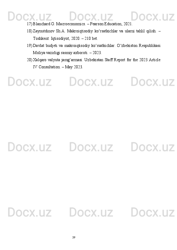 3917) Blanchard O. Macroeconomics. – Pearson Education, 2021.
18) Zaynutdinov   Sh.A.   Makroiqtisodiy   ko‘rsatkichlar   va   ularni   tahlil   qilish.   –
Toshkent: Iqtisodiyot, 2020. – 210 bet.
19) Davlat   budjeti   va   makroiqtisodiy   ko‘rsatkichlar.   O‘zbekiston   Respublikasi
Moliya vazirligi rasmiy axboroti. – 2023.
20) Xalqaro valyuta jamg‘armasi. Uzbekistan Staff Report for the 2023 Article
IV Consultation. – May 2023. 