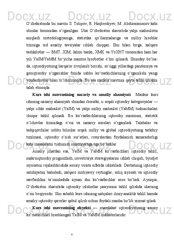 4O‘zbekistonda bu mavzu S. Tolipov, B. Haqberdiyev, M. Abduraxmonov kabi
olimlar   tomonidan   o‘rganilgan.   Ular   O‘zbekiston   sharoitida   yalpi   mahsulotni
aniqlash   metodologiyasiga,   statistika   qo‘llanmalariga   va   milliy   hisoblar
tizimiga   oid   amaliy   tavsiyalar   ishlab   chiqqan.   Shu   bilan   birga,   xalqaro
tashkilotlar — BMT, XIM, Jahon banki, XMK va YeXHT tomonidan ham har
yili   YaIM/YaMM   bo‘yicha   maxsus   hisobotlar   e’lon   qilinadi.   Shunday   bo‘lsa-
da, iqtisodiyotning barqaror rivojlanib borishi, so‘nggi yillardagi pandemiya va
geoiqtisodiy   o‘zgarishlar   fonida   ushbu   ko‘rsatkichlarning   o‘rganilishi   yangi
yondashuvlar bilan to‘ldirilmoqda. Bu esa mazkur mavzuni qayta tahlil qilishni
talab etmoqda.
Kurs   ishi   mavzusining   nazariy   va   amaliy   ahamiyati     Mazkur   kurs
ishining nazariy ahamiyati shundan iboratki, u orqali iqtisodiy kategoriyalar —
yalpi   ichki   mahsulot   (YaIM)   va   yalpi   milliy   mahsulot   (YaMM)   tushunchalari
chuqur   tahlil   qilinadi.   Bu   ko‘rsatkichlarning   iqtisodiy   mazmuni,   statistik
o‘lchovlar   tizimidagi   o‘rni   va   nazariy   asoslari   o‘rganiladi.   Talabalar   va
tadqiqotchilar   ushbu   bilimlar   orqali   milliy   va   global   iqtisodiyotning   tarkibiy
tuzilmasi,   iqtisodiy   o‘sish   sur’atlari,   resurslardan   foydalanish   samaradorligi
kabi masalalarni tushunish imkoniyatiga ega bo‘ladilar.
Amaliy   jihatdan   esa,   YaIM   va   YaMM   ko‘rsatkichlari   iqtisodiy   tahlil,
makroiqtisodiy prognozlash, investitsiya strategiyalarini ishlab chiqish, byudjet
siyosatini rejalashtirishda asosiy vosita sifatida ishlatiladi. Davlatning iqtisodiy
salohiyatini   baholash,   xalqaro   moliyaviy   reytinglar,   soliq   siyosati   va   iqtisodiy
xavfsizlikni   ta’minlashda   aynan   shu   ko‘rsatkichlar   asos   bo‘ladi.   Ayniqsa,
O‘zbekiston   sharoitida   iqtisodiy   islohotlar   jarayonini   tahlil   qilishda   ularning
o‘rni beqiyosdir. Shu sababli kurs ishining natijalari ilmiy-analitik tahlil hamda
amaliy iqtisodiy qarorlar qabul qilish uchun foydali manba bo‘lib xizmat qiladi.
Kurs   ishi   mavzusining   obyekti   —   mamlakat   iqtisodiyotining   asosiy
ko‘rsatkichlari hisoblangan YaIM va YaMM indikatorlaridir. 