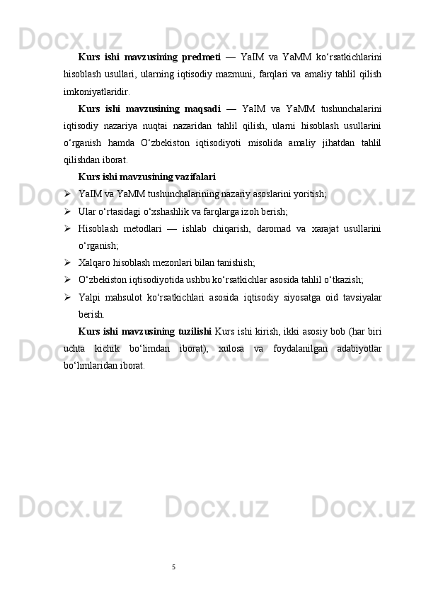 5Kurs   ishi   mavzusining   predmeti   —   YaIM   va   YaMM   ko‘rsatkichlarini
hisoblash   usullari,   ularning   iqtisodiy   mazmuni,   farqlari   va   amaliy   tahlil   qilish
imkoniyatlaridir.
Kurs   ishi   mavzusining   maqsadi   —   YaIM   va   YaMM   tushunchalarini
iqtisodiy   nazariya   nuqtai   nazaridan   tahlil   qilish,   ularni   hisoblash   usullarini
o‘rganish   hamda   O‘zbekiston   iqtisodiyoti   misolida   amaliy   jihatdan   tahlil
qilishdan iborat.
Kurs ishi mavzusining vazifalari
 YaIM va YaMM tushunchalarining nazariy asoslarini yoritish;
 Ular o‘rtasidagi o‘xshashlik va farqlarga izoh berish;
 Hisoblash   metodlari   —   ishlab   chiqarish,   daromad   va   xarajat   usullarini
o‘rganish;
 Xalqaro hisoblash mezonlari bilan tanishish;
 O‘zbekiston iqtisodiyotida ushbu ko‘rsatkichlar asosida tahlil o‘tkazish;
 Yalpi   mahsulot   ko‘rsatkichlari   asosida   iqtisodiy   siyosatga   oid   tavsiyalar
berish.
Kurs ishi mavzusining tuzilishi   Kurs ishi kirish, ikki asosiy bob (har biri
uchta   kichik   bo‘limdan   iborat),   xulosa   va   foydalanilgan   adabiyotlar
bo‘limlaridan iborat. 