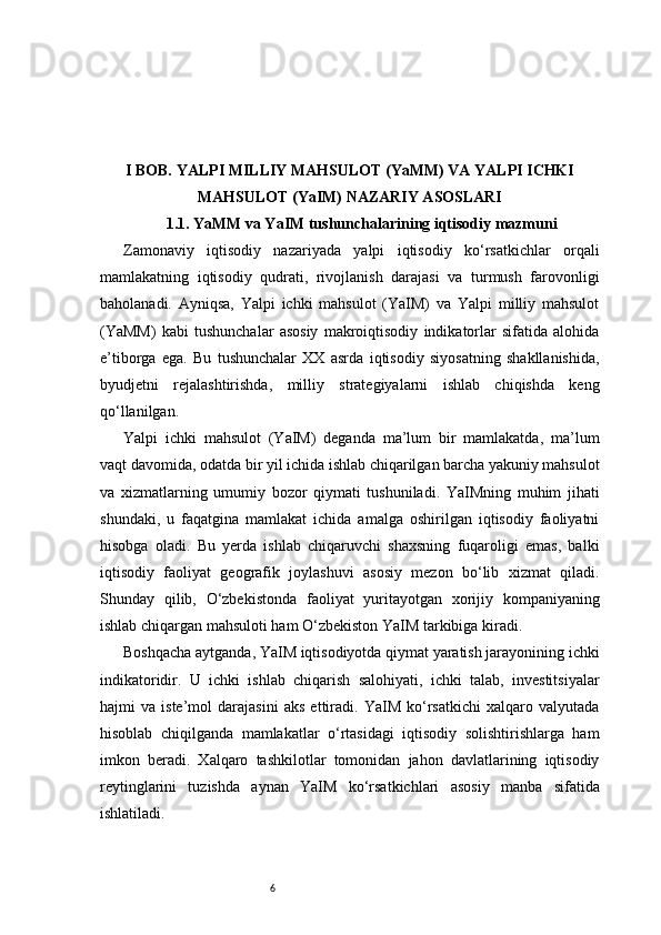 6I BOB. YALPI MILLIY MAHSULOT (YaMM) VA YALPI ICHKI
MAHSULOT (YaIM) NAZARIY ASOSLARI
1.1. YaMM va YaIM tushunchalarining iqtisodiy mazmuni
Zamonaviy   iqtisodiy   nazariyada   yalpi   iqtisodiy   ko‘rsatkichlar   orqali
mamlakatning   iqtisodiy   qudrati,   rivojlanish   darajasi   va   turmush   farovonligi
baholanadi.   Ayniqsa,   Yalpi   ichki   mahsulot   (YaIM)   va   Yalpi   milliy   mahsulot
(YaMM)   kabi   tushunchalar   asosiy   makroiqtisodiy   indikatorlar   sifatida   alohida
e’tiborga   ega.   Bu   tushunchalar   XX   asrda   iqtisodiy   siyosatning   shakllanishida,
byudjetni   rejalashtirishda,   milliy   strategiyalarni   ishlab   chiqishda   keng
qo‘llanilgan.
Yalpi   ichki   mahsulot   (YaIM)   deganda   ma’lum   bir   mamlakatda,   ma’lum
vaqt davomida, odatda bir yil ichida ishlab chiqarilgan barcha yakuniy mahsulot
va   xizmatlarning   umumiy   bozor   qiymati   tushuniladi.   YaIMning   muhim   jihati
shundaki,   u   faqatgina   mamlakat   ichida   amalga   oshirilgan   iqtisodiy   faoliyatni
hisobga   oladi.   Bu   yerda   ishlab   chiqaruvchi   shaxsning   fuqaroligi   emas,   balki
iqtisodiy   faoliyat   geografik   joylashuvi   asosiy   mezon   bo‘lib   xizmat   qiladi.
Shunday   qilib,   O‘zbekistonda   faoliyat   yuritayotgan   xorijiy   kompaniyaning
ishlab chiqargan mahsuloti ham O‘zbekiston YaIM tarkibiga kiradi.
Boshqacha aytganda, YaIM iqtisodiyotda qiymat yaratish jarayonining ichki
indikatoridir.   U   ichki   ishlab   chiqarish   salohiyati,   ichki   talab,   investitsiyalar
hajmi   va   iste’mol   darajasini   aks   ettiradi.   YaIM   ko‘rsatkichi   xalqaro   valyutada
hisoblab   chiqilganda   mamlakatlar   o‘rtasidagi   iqtisodiy   solishtirishlarga   ham
imkon   beradi.   Xalqaro   tashkilotlar   tomonidan   jahon   davlatlarining   iqtisodiy
reytinglarini   tuzishda   aynan   YaIM   ko‘rsatkichlari   asosiy   manba   sifatida
ishlatiladi. 