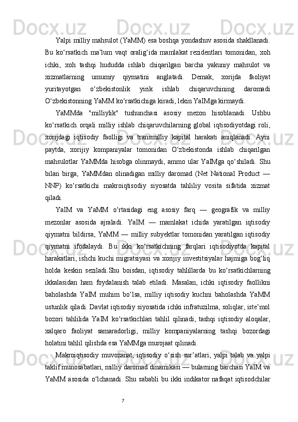7Yalpi milliy mahsulot (YaMM) esa boshqa yondashuv asosida shakllanadi.
Bu   ko‘rsatkich   ma’lum   vaqt   oralig‘ida   mamlakat   rezidentlari   tomonidan,   xoh
ichki,   xoh   tashqi   hududda   ishlab   chiqarilgan   barcha   yakuniy   mahsulot   va
xizmatlarning   umumiy   qiymatini   anglatadi.   Demak,   xorijda   faoliyat
yuritayotgan   o‘zbekistonlik   yirik   ishlab   chiqaruvchining   daromadi
O‘zbekistonning YaMM ko‘rsatkichiga kiradi, lekin YaIMga kirmaydi.
YaMMda   "milliylik"   tushunchasi   asosiy   mezon   hisoblanadi.   Ushbu
ko‘rsatkich   orqali   milliy   ishlab   chiqaruvchilarning   global   iqtisodiyotdagi   roli,
xorijdagi   iqtisodiy   faolligi   va   transmilliy   kapital   harakati   aniqlanadi.   Ayni
paytda,   xorijiy   kompaniyalar   tomonidan   O‘zbekistonda   ishlab   chiqarilgan
mahsulotlar   YaMMda   hisobga   olinmaydi,   ammo   ular   YaIMga   qo‘shiladi.   Shu
bilan   birga,   YaMMdan   olinadigan   milliy   daromad   (Net   National   Product   —
NNP)   ko‘rsatkichi   makroiqtisodiy   siyosatda   tahliliy   vosita   sifatida   xizmat
qiladi.
YaIM   va   YaMM   o‘rtasidagi   eng   asosiy   farq   —   geografik   va   milliy
mezonlar   asosida   ajraladi.   YaIM   —   mamlakat   ichida   yaratilgan   iqtisodiy
qiymatni   bildirsa,   YaMM   —   milliy   subyektlar   tomonidan   yaratilgan   iqtisodiy
qiymatni   ifodalaydi.   Bu   ikki   ko‘rsatkichning   farqlari   iqtisodiyotda   kapital
harakatlari, ishchi  kuchi migratsiyasi  va xorijiy investitsiyalar  hajmiga bog‘liq
holda   keskin   seziladi.Shu   boisdan,   iqtisodiy   tahlillarda   bu   ko‘rsatkichlarning
ikkalasidan   ham   foydalanish   talab   etiladi.   Masalan,   ichki   iqtisodiy   faollikni
baholashda   YaIM   muhim   bo‘lsa,   milliy   iqtisodiy   kuchni   baholashda   YaMM
ustunlik qiladi. Davlat iqtisodiy siyosatida ichki infratuzilma, soliqlar, iste’mol
bozori   tahlilida   YaIM   ko‘rsatkichlari   tahlil   qilinadi,   tashqi   iqtisodiy   aloqalar,
xalqaro   faoliyat   samaradorligi,   milliy   kompaniyalarning   tashqi   bozordagi
holatini tahlil qilishda esa YaMMga murojaat qilinadi.
Makroiqtisodiy   muvozanat,   iqtisodiy   o‘sish   sur’atlari,   yalpi   talab   va   yalpi
taklif munosabatlari, milliy daromad dinamikasi — bularning barchasi YaIM va
YaMM   asosida   o‘lchanadi.   Shu   sababli   bu   ikki   indikator   nafaqat   iqtisodchilar 