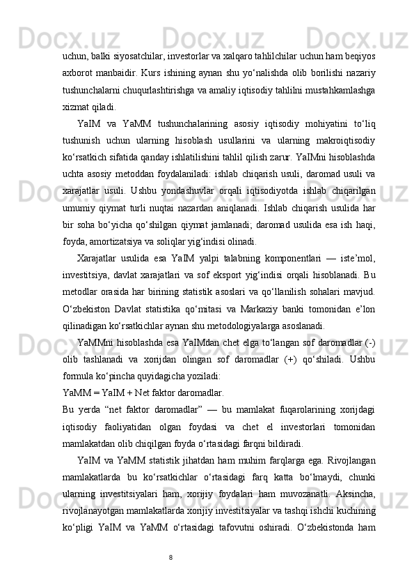 8uchun, balki siyosatchilar, investorlar va xalqaro tahlilchilar uchun ham beqiyos
axborot   manbaidir.   Kurs   ishining   aynan   shu   yo‘nalishda   olib   borilishi   nazariy
tushunchalarni chuqurlashtirishga va amaliy iqtisodiy tahlilni mustahkamlashga
xizmat qiladi.
YaIM   va   YaMM   tushunchalarining   asosiy   iqtisodiy   mohiyatini   to‘liq
tushunish   uchun   ularning   hisoblash   usullarini   va   ularning   makroiqtisodiy
ko‘rsatkich sifatida qanday ishlatilishini tahlil qilish zarur. YaIMni hisoblashda
uchta   asosiy   metoddan   foydalaniladi:   ishlab   chiqarish   usuli,   daromad   usuli   va
xarajatlar   usuli.   Ushbu   yondashuvlar   orqali   iqtisodiyotda   ishlab   chiqarilgan
umumiy   qiymat   turli   nuqtai   nazardan   aniqlanadi.   Ishlab   chiqarish   usulida   har
bir   soha   bo‘yicha   qo‘shilgan   qiymat   jamlanadi;   daromad   usulida   esa   ish   haqi,
foyda, amortizatsiya va soliqlar yig‘indisi olinadi.
Xarajatlar   usulida   esa   YaIM   yalpi   talabning   komponentlari   —   iste’mol,
investitsiya,   davlat   xarajatlari   va   sof   eksport   yig‘indisi   orqali   hisoblanadi.   Bu
metodlar  orasida  har  birining statistik  asoslari  va  qo‘llanilish sohalari  mavjud.
O‘zbekiston   Davlat   statistika   qo‘mitasi   va   Markaziy   banki   tomonidan   e’lon
qilinadigan ko‘rsatkichlar aynan shu metodologiyalarga asoslanadi.
YaMMni  hisoblashda  esa  YaIMdan  chet  elga  to‘langan  sof   daromadlar   (-)
olib   tashlanadi   va   xorijdan   olingan   sof   daromadlar   (+)   qo‘shiladi.   Ushbu
formula ko‘pincha quyidagicha yoziladi:
YaMM = YaIM + Net faktor daromadlar.
Bu   yerda   “net   faktor   daromadlar”   —   bu   mamlakat   fuqarolarining   xorijdagi
iqtisodiy   faoliyatidan   olgan   foydasi   va   chet   el   investorlari   tomonidan
mamlakatdan olib chiqilgan foyda o‘rtasidagi farqni bildiradi.
YaIM   va   YaMM   statistik   jihatdan   ham   muhim   farqlarga   ega.   Rivojlangan
mamlakatlarda   bu   ko‘rsatkichlar   o‘rtasidagi   farq   katta   bo‘lmaydi,   chunki
ularning   investitsiyalari   ham,   xorijiy   foydalari   ham   muvozanatli.   Aksincha,
rivojlanayotgan mamlakatlarda xorijiy investitsiyalar va tashqi ishchi kuchining
ko‘pligi   YaIM   va   YaMM   o‘rtasidagi   tafovutni   oshiradi.   O‘zbekistonda   ham 
