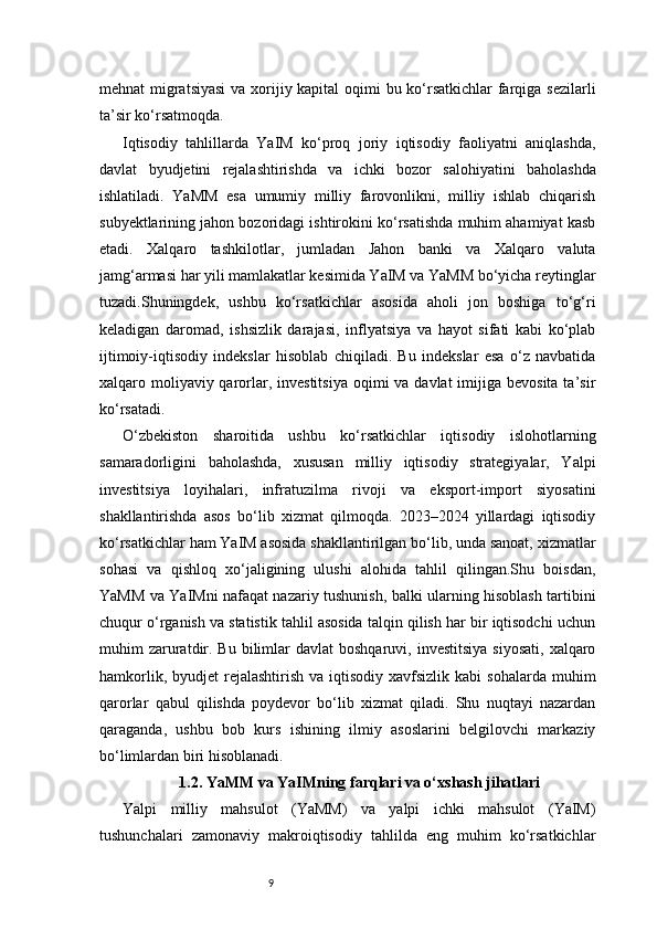 9mehnat migratsiyasi  va xorijiy kapital  oqimi bu ko‘rsatkichlar  farqiga sezilarli
ta’sir ko‘rsatmoqda.
Iqtisodiy   tahlillarda   YaIM   ko‘proq   joriy   iqtisodiy   faoliyatni   aniqlashda,
davlat   byudjetini   rejalashtirishda   va   ichki   bozor   salohiyatini   baholashda
ishlatiladi.   YaMM   esa   umumiy   milliy   farovonlikni,   milliy   ishlab   chiqarish
subyektlarining jahon bozoridagi ishtirokini ko‘rsatishda muhim ahamiyat kasb
etadi.   Xalqaro   tashkilotlar,   jumladan   Jahon   banki   va   Xalqaro   valuta
jamg‘armasi har yili mamlakatlar kesimida YaIM va YaMM bo‘yicha reytinglar
tuzadi.Shuningdek,   ushbu   ko‘rsatkichlar   asosida   aholi   jon   boshiga   to‘g‘ri
keladigan   daromad,   ishsizlik   darajasi,   inflyatsiya   va   hayot   sifati   kabi   ko‘plab
ijtimoiy-iqtisodiy   indekslar   hisoblab   chiqiladi.   Bu   indekslar   esa   o‘z   navbatida
xalqaro moliyaviy qarorlar, investitsiya  oqimi  va davlat  imijiga bevosita  ta’sir
ko‘rsatadi.
O‘zbekiston   sharoitida   ushbu   ko‘rsatkichlar   iqtisodiy   islohotlarning
samaradorligini   baholashda,   xususan   milliy   iqtisodiy   strategiyalar,   Yalpi
investitsiya   loyihalari,   infratuzilma   rivoji   va   eksport-import   siyosatini
shakllantirishda   asos   bo‘lib   xizmat   qilmoqda.   2023–2024   yillardagi   iqtisodiy
ko‘rsatkichlar ham YaIM asosida shakllantirilgan bo‘lib, unda sanoat, xizmatlar
sohasi   va   qishloq   xo‘jaligining   ulushi   alohida   tahlil   qilingan.Shu   boisdan,
YaMM va YaIMni nafaqat nazariy tushunish, balki ularning hisoblash tartibini
chuqur o‘rganish va statistik tahlil asosida talqin qilish har bir iqtisodchi uchun
muhim  zaruratdir.  Bu  bilimlar  davlat  boshqaruvi,  investitsiya  siyosati,   xalqaro
hamkorlik,  byudjet  rejalashtirish  va  iqtisodiy  xavfsizlik  kabi   sohalarda  muhim
qarorlar   qabul   qilishda   poydevor   bo‘lib   xizmat   qiladi.   Shu   nuqtayi   nazardan
qaraganda,   ushbu   bob   kurs   ishining   ilmiy   asoslarini   belgilovchi   markaziy
bo‘limlardan biri hisoblanadi.
1.2. YaMM va YaIMning farqlari va o‘xshash jihatlari
Yalpi   milliy   mahsulot   (YaMM)   va   yalpi   ichki   mahsulot   (YaIM)
tushunchalari   zamonaviy   makroiqtisodiy   tahlilda   eng   muhim   ko‘rsatkichlar 