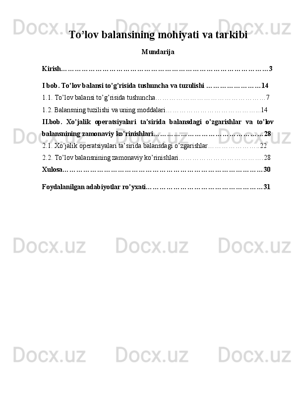 To’lov balansining mohiyati va tarkibi
Mundarija
Kirish………………………………………………………………………………3
I bob. To’lov balansi to’g’risida tushuncha va tuzulishi ……………………14
1.1. To’lov balansi to’g’risida tushuncha…………………………………………7
1.2. Balansning tuzilishi va uning moddalari…………………………………...14
II.bob.   Х o’jalik   operatsiyalari   ta’sirida   balansdagi   o’zgarishlar   va   to’lov
balansnining zamonaviy ko’rinishlari…………………………………………28
2.1.  Х o’jalik operatsiyalari ta’sirida balansdagi o’zgarishlar…………………..22
2.2. To’lov balansnining zamonaviy ko’rinishlari……………………………….28
Xulosa……………………………………………………………………………30
Foydalanilgan adabiyotlar ro’yxati……………………………………………31 
