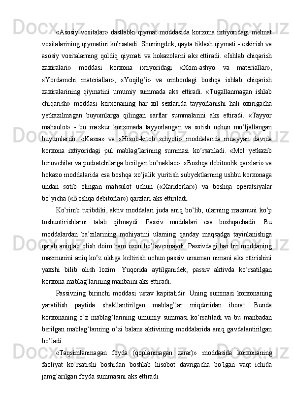 «Asosiy   vositalar»   dastlabki   qiymat   moddasida   korxona   ixtiyoridagi   mehnat
vositalarining qiymatini ko’rsatadi. Shuningdek, qayta tiklash qiymati - eskirish va
asosiy   vositalarning   qoldiq   qiymati   va   hokazolarni   aks   ettiradi.   «Ishlab   chiqarish
zaxiralari»   moddasi   korxona   ixtiyoridagi   «Хom-ashyo   va   materiallar»,
«Yordamchi   materiallar»,   «Yoqilg’i»   va   ombordagi   boshqa   ishlab   chiqarish
zaxiralarining   qiymatini   umumiy   summada   aks   ettiradi.   «Тugallanmagan   ishlab
chiqarish»   moddasi   korxonaning   har   xil   sexlarida   tayyorlanishi   hali   oxirigacha
yetkazilmagan   buyumlarga   qilingan   sarflar   summalarini   aks   ettiradi.   «Тayyor
mahsulot»   -   bu   mazkur   korxonada   tayyorlangan   va   sotish   uchun   mo’ljallangan
buyumlardir.   «Kassa»   va   «Hisob-kitob   schyoti»   moddalarida   muayyan   davrda
korxona   ixtiyoridagi   pul   mablag’larining   summasi   ko’rsatiladi.   «Mol   yetkazib
beruvchilar va pudratchilarga berilgan bo’naklao». «Boshqa debitoolik qarzlari» va
hokazo moddalarida esa boshqa xo’jalik yuritish subyektlarning ushbu korxonaga
undan   sotib   olingan   mahsulot   uchun   («Хaridorlar»)   va   boshqa   operatsiyalar
bo’yicha («Boshqa debitorlar») qarzlari aks ettiriladi.
Ko’rinib  turibdiki,  aktiv  moddalari   juda  aniq  bo’lib,  ularning  mazmuni  ko’p
tushuntirishlarni   talab   qilmaydi.   Passiv   moddalari   esa   boshqachadir.   Bu
moddalardan   ba’zilarining   mohiyatini   ularning   qanday   maqsadga   tayinlanishiga
qarab aniqlab olish doim ham oson bo’lavermaydi. Passivdagi  har bir moddaning
mazmunini aniq ko’z oldiga keltirish uchun passiv umuman nimani aks ettirishini
yaxshi   bilib   olish   lozim.   Yuqorida   aytilganidek,   passiv   aktivda   ko’rsatilgan
korxona mablag’larining manbaini aks ettiradi.
Passivning   birinchi   moddasi   u stav   kapitalidir.   Uning   summasi   korxonaning
yaratilish   paytida   shakllantirilgan   mablag’lar   miqdoridan   iborat.   Bunda
korxonaning   o’z   mablag’larining   umumiy   summasi   ko’rsatiladi   va   bu   manbadan
berilgan   mablag’larning   o’zi   balans   aktivining   moddalarida   aniq   gavdalantirilgan
bo’ladi.
«Тaqsimlanmagan   foyda   (qoplanmagan   zarar)»   moddasida   korxonaning
faoliyat   ko’rsatishi   boshidan   boshlab   hisobot   davrigacha   bo’lgan   vaqt   ichida
jamg’arilgan foyda summasini aks ettiradi. 