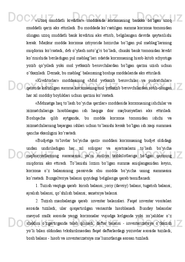 «Uzoq   muddatli   kreditlar»   moddasida   korxonaning   bankka   bo’lgan   uzoq
muddatli qarzi aks ettiriladi. Bu moddada ko’rsatilgan summa korxona tomonidan
olingan   uzoq   muddatli   bank   kreditini   aks   ettirib,   belgilangan   davrda   qaytarilishi
kerak.   Mazkur   modda   korxona   ixtiyorida   hozircha   bo’lgan   pul   mablag’larining
miqdorini ko’rsatadi, deb o’ylash noto’g’ri bo’ladi, chunki bank tomonidan kredit
ko’rinishida beriladigan pul mablag’lari odatda korxonaning hisob-kitob schyotiga
yozib   qo’yiladi   yoki   mol   yetkazib   beruvchilardan   bo’lgan   qarzni   uzish   uchun
o’tkaziladi. Demak, bu mablag’ balansning boshqa moddalarida aks ettiriladi.
«Kreditorlar»   moddasining   «Mol   yetkazib   beruvchilar   va   pudratchilar»
qatorida keltirilgan summa korxonaning mol yetkazib beruvchilardan sotib-olingan
har xil moddiy boyliklari uchun qarzini ko’rsatadi.
«Mehnatga haq to’lash bo’yicha qarzlar» moddasida korxonaning ishchilar va
xizmatchilariga   hisoblangan   ish   haqiga   doir   majburiyatlari   aks   ettiriladi.
Boshqacha   qilib   aytganda,   bu   modda   korxona   tomonidan   ishchi   va
xizmatchilarning bajargan ishlari uchun to’lanishi kerak bo’lgan ish xaqi summasi
qancha ekanligini ko’rsatadi.
«Budjetga   to’lovlar   bo’yicha   qarz»   moddasi   korxonaning   budjet   oldidagi
undan   undiriladigan   har   xil   soliqpar   va   ajratmalarni   to’lash   bo’yicha
majburiyatlarining   summasini,   ya’ni   moliya   tashkilotlariga   bo’lgan   qarzning
miqdorini   aks   ettiradi.   Тo’lanishi   lozim   bo’lgan   summa   aniqlanganidan   keyin,
korxona   o’z   balansining   passivida   shu   modda   bo’yicha   uning   summasini
ko’rsatadi. Buxgalteriya balansi quyidagi belgilariga qarab tasniflanadi:
1. Тuzish vaqtiga qarab: kirish balansi; joriy (davriy) balans; tugatish balansi;
ajralish balansi; qo’shilish balansi; sanatsiya balansi.
2.   Тuzish   manbalariga   qarab:   inventar   balanslari.   Faqat   inventar   vositalari
asosida   tuziladi;   ular   qisqartirilgan   variantda   hisoblanadi.   Bunday   balanslar
mavjud   mulk   asosida   yangi   korxonalar   vujudga   kelganda   yoki   xo’jaliklar   o’z
shaklini   o’zgartirganda   talab   qilinadi;   daftar   balansi   -   inventarizatsiya   o’tkazish
yo’li  bilan  oldindan  tekshirilmasdan   faqat   daftarlardagi   yozuvlar   asosida   tuziladi;
bosh balans - hisob va inventarizatsiya ma’lumotlariga asosan tuziladi.