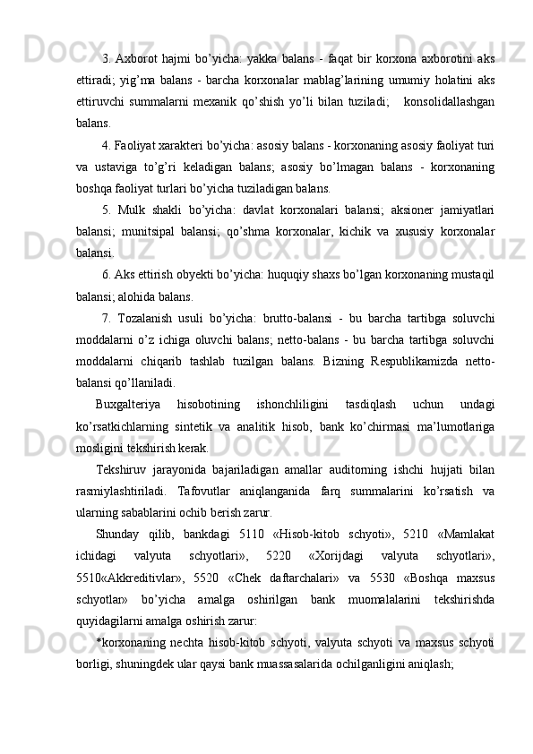 3.   Axborot   hajmi   bo’yicha:   yakka   balans   -   faqat   bir   korxona   axborotini   aks
ettiradi;   yig’ma   balans   -   barcha   korxonalar   mablag’larining   umumiy   holatini   aks
ettiruvchi   summalarni   mexanik   qo’shish   yo’li   bilan   tuziladi;       konsolidallashgan
balans.
4. Faoliyat xarakteri bo’yicha: asosiy balans - korxonaning asosiy faoliyat turi
va   ustaviga   to’g’ri   keladigan   balans;   asosiy   bo’lmagan   balans   -   korxonaning
boshqa faoliyat turlari bo’yicha tuziladigan balans.
5.   Mulk   shakli   bo’yicha:   davlat   korxonalari   balansi;   aksioner   jamiyatlari
balansi;   munitsipal   balansi;   qo’shma   korxonalar,   kichik   va   xususiy   korxonalar
balansi.
6. Aks ettirish obyekti bo’yicha: huquqiy shaxs bo’lgan korxonaning mustaqil
balansi; alohida balans.
7.   Тozalanish   usuli   bo’yicha:   brutto-balansi   -   bu   barcha   tartibga   soluvchi
moddalarni   o’z   ichiga   oluvchi   balans;   netto-balans   -   bu   barcha   tartibga   soluvchi
moddalarni   chiqarib   tashlab   tuzilgan   balans.   Bizning   Respublikamizda   netto-
balansi qo’llaniladi.
Buxgalteriya   hisobotining   ishonchliligini   tasdiqlash   uchun   undagi
ko’rsatkichlarning   sintetik   va   analitik   hisob,   bank   ko’chirmasi   ma’lumotlariga
mosligini tekshirish kerak. 
Tekshiruv   jarayonida   bajariladigan   amallar   auditorning   ishchi   hujjati   bilan
rasmiylashtiriladi.   Tafovutlar   aniqlanganida   farq   summalarini   ko’rsatish   va
ularning sabablarini ochib berish zarur. 
Shunday   qilib,   bankdagi   5110   «Hisob-kitob   schyoti»,   5210   «Mamlakat
ichidagi   valyuta   schyotlari»,   5220   «Xorijdagi   valyuta   schyotlari»,
5510«Akkreditivlar»,   5520   «Chek   daftarchalari»   va   5530   «Boshqa   maxsus
schyotlar»   bo’yicha   amalga   oshirilgan   bank   muomalalarini   tekshirishda
quyidagilarni amalga oshirish zarur: 
* korxonaning   nechta   hisob-kitob   schyoti,   valyuta   schyoti   va   maxsus   schyoti
borligi, shuningdek ular qaysi bank muassasalarida ochilganligini aniqlash;