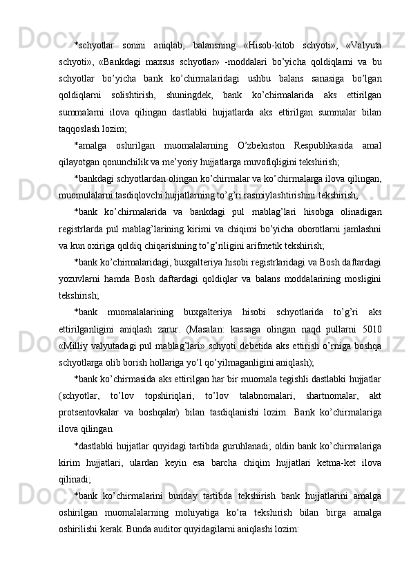 * schyotlar   sonini   aniqlab,   balansning   «Hisob-kitob   schyoti»,   «Valyuta
schyoti»,   «Bankdagi   maxsus   schyotlar»   -moddalari   bo’yicha   qoldiqlarni   va   bu
schyotlar   bo’yicha   bank   ko’chirmalaridagi   ushbu   balans   sanasiga   bo’lgan
qoldiqlarni   solishtirish,   shuningdek,   bank   ko’chirmalarida   aks   ettirilgan
summalarni   ilova   qilingan   dastlabki   hujjatlarda   aks   ettirilgan   summalar   bilan
taqqoslash lozim; 
* amalga   oshirilgan   muomalalarning   O’zbekiston   Respublikasida   amal
qilayotgan qonunchilik va me’yoriy hujjatlarga muvofiqligini tekshirish; 
* bankdagi schyotlardan olingan ko’chirmalar va ko’chirmalarga ilova qilingan,
muomulalarni tasdiqlovchi hujjatlarning to’g’ri rasmiylashtirishini tekshirish; 
* bank   ko’chirmalarida   va   bankdagi   pul   mablag’lari   hisobga   olinadigan
registrlarda   pul   mablag’larining   kirimi   va   chiqimi   bo’yicha   oborotlarni   jamlashni
va kun oxiriga qoldiq chiqarishning to’g’riligini arifmetik tekshirish; 
* bank ko’chirmalaridagi, buxgalteriya hisobi registrlaridagi va Bosh daftardagi
yozuvlarni   hamda   Bosh   daftardagi   qoldiqlar   va   balans   moddalarining   mosligini
tekshirish; 
* bank   muomalalarining   buxgalteriya   hisobi   schyotlarida   to’g’ri   aks
ettirilganligini   aniqlash   zarur.   (Masalan:   kassaga   olingan   naqd   pullarni   5010
«Milliy  valyutadagi   pul   mablag’lari»  schyoti   debetida   aks   ettirish   o’rniga   boshqa
schyotlarga olib borish hollariga yo’l qo’yilmaganligini aniqlash); 
* bank ko’chirmasida aks ettirilgan har bir muomala tegishli dastlabki hujjatlar
(schyotlar,   to’lov   topshiriqlari,   to’lov   talabnomalari,   shartnomalar,   akt
protsentovkalar   va   boshqalar)   bilan   tasdiqlanishi   lozim.   Bank   ko’chirmalariga
ilova qilingan 
* dastlabki  hujjatlar  quyidagi tartibda guruhlanadi;  oldin bank ko’chirmalariga
kirim   hujjatlari,   ulardan   keyin   esa   barcha   chiqim   hujjatlari   ketma-ket   ilova
qilinadi; 
* bank   ko’chirmalarini   bunday   tartibda   tekshirish   bank   hujjatlarini   amalga
oshirilgan   muomalalarning   mohiyatiga   ko’ra   tekshirish   bilan   birga   amalga
oshirilishi kerak. Bunda auditor quyidagilarni aniqlashi lozim:  