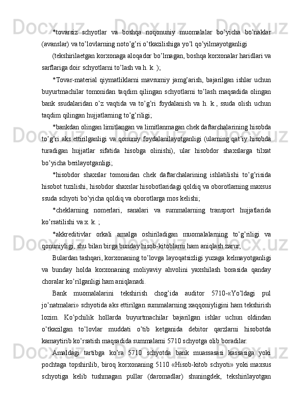 * tovarsiz   schyotlar   va   boshqa   noqonuniy   muomalalar   bo’yicha   bo’naklar
(avanslar) va to’lovlarning noto’g’ri o’tkazilishiga yo’l qo’yilmayotganligi 
(tekshirilaetgan korxonaga aloqador bo’lmagan, boshqa korxonalar haridlari va
sarflariga doir schyotlarni to’lash va h. k. ); 
* Tovar-material   qiymatliklarni   mavsumiy   jamg’arish,   bajarilgan   ishlar   uchun
buyurtmachilar   tomonidan   taqdim   qilingan   schyotlarni   to’lash   maqsadida   olingan
bank   ssudalaridan   o’z   vaqtida   va   to’g’ri   foydalanish   va   h.   k.,   ssuda   olish   uchun
taqdim qilingan hujjatlarning to’g’riligi; 
* bankdan olingan limitlangan va limitlanmagan chek daftarchalarining hisobda
to’g’ri aks ettirilganligi va qonuniy foydalanilayotganligi (ularning qat’iy hisobda
turadigan   hujjatlar   sifatida   hisobga   olinishi),   ular   hisobdor   shaxslarga   tilxat
bo’yicha berilayotganligi; 
* hisobdor   shaxslar   tomonidan   chek   daftarchalarining   ishlatilishi   to’g’risida
hisobot tuzilishi, hisobdor shaxslar hisobotlaridagi qoldiq va oborotlarning maxsus
ssuda schyoti bo’yicha qoldiq va oborotlarga mos kelishi; 
* cheklarning   nomerlari,   sanalari   va   summalarning   transport   hujjatlarida
ko’rsatilishi va x. k. ; 
* akkreditivlar   orkali   amalga   oshiriladigan   muomalalarning   to’g’riligi   va
qonuniyligi, shu bilan birga bunday hisob-kitoblarni ham aniqlash zarur; 
Bulardan tashqari, korxonaning to’lovga layoqatsizligi yuzaga kelmayotganligi
va   bunday   holda   korxonaning   moliyaviy   ahvolini   yaxshilash   borasida   qanday
choralar ko’rilganligi ham aniqlanadi. 
Bank   muomalalarini   tekshirish   chog’ida   auditor   5710-«Yo’ldagi   pul
jo’natmalari» schyotida aks ettirilgan summalarning xaqqoniyligini ham tekshirish
lozim.   Ko’pchilik   hollarda   buyurtmachilar   bajarilgan   ishlar   uchun   oldindan
o’tkazilgan   to’lovlar   muddati   o’tib   ketganida   debitor   qarzlarni   hisobotda
kamaytirib ko’rsatish maqsadida summalarni 5710 schyotga olib boradilar. 
Amaldagi   tartibga   ko’ra   5710   schyotda   bank   muassasasi   kassasiga   yoki
pochtaga  topshirilib,  biroq  korxonaning  5110  «Hisob-kitob  schyoti»  yoki  maxsus
schyotiga   kelib   tushmagan   pullar   (daromadlar)   shuningdek,   tekshirilayotgan 